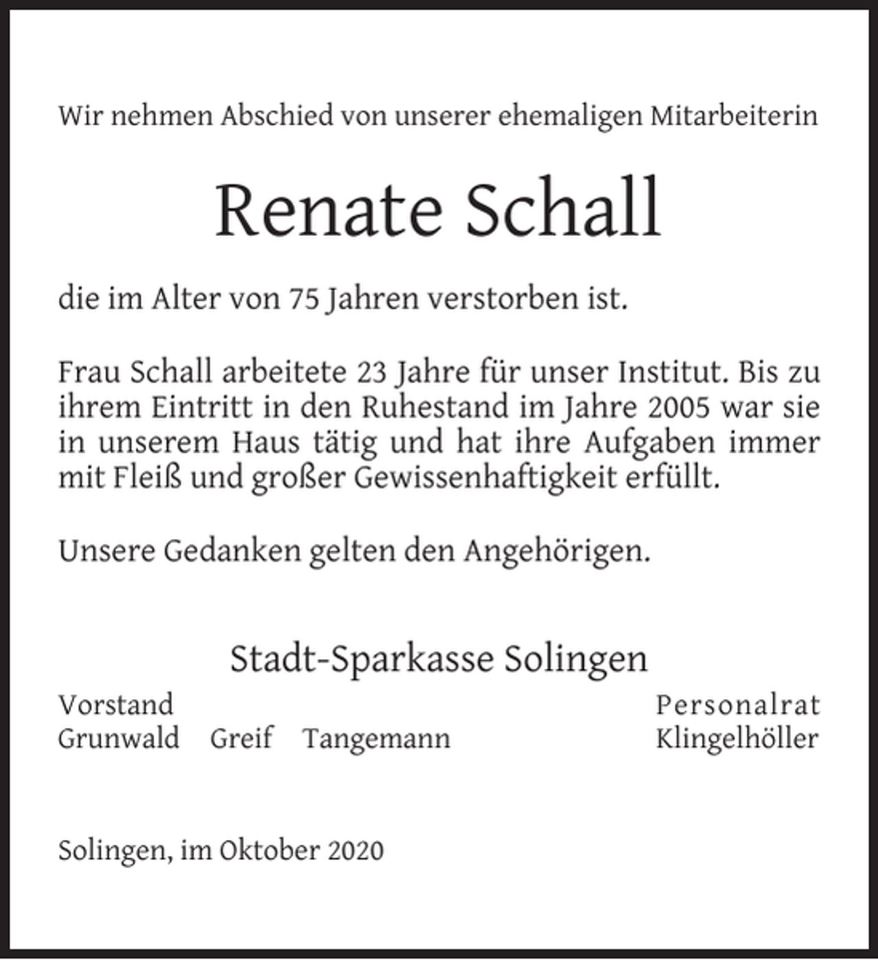 <p>Wir nehmen Abschied von unserer ehemaligen Mitarbeiterin</p><p>Renate Schall<br />die im Alter von 75 Jahren verstorben ist.<br />Frau Schall arbeitete 23 Jahre für unser Institut. Bis zu<br />ihrem Eintritt in den Ruhestand im Jahre 2005 war sie<br />in unserem Haus tätig und hat ihre Aufgaben immer<br />mit Fleiß und großer Gewissenhaftigkeit erfüllt.<br />Unsere Gedanken gelten den Angehörigen.</p><p>Stadt-Sparkasse Solingen<br />Vorstand<br />Grunwald</p><p>Greif</p><p>Tangemann</p><p>Solingen, im Oktober 2020</p><p>Personalrat<br />Klingelhöller</p>