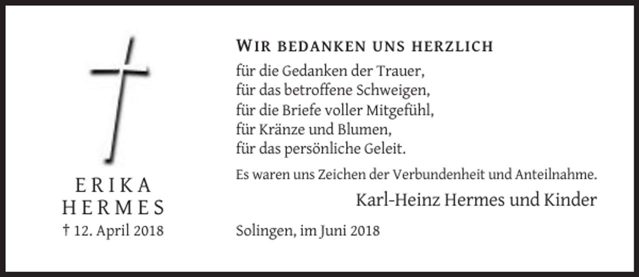 <p>W IR BEDANKEN UNS HERZLICH<br />für die Gedanken der Trauer,<br />für das betroffene Schweigen,<br />für die Briefe voller Mitgefühl,<br />für Kränze und Blumen,<br />für das persönliche Geleit.<br />Es waren uns Zeichen der Verbundenheit und Anteilnahme.</p><p>ERIKA<br />HERMES<br />† 12. April 2018</p><p>Karl-Heinz Hermes und Kinder<br />Solingen, im Juni 2018</p>