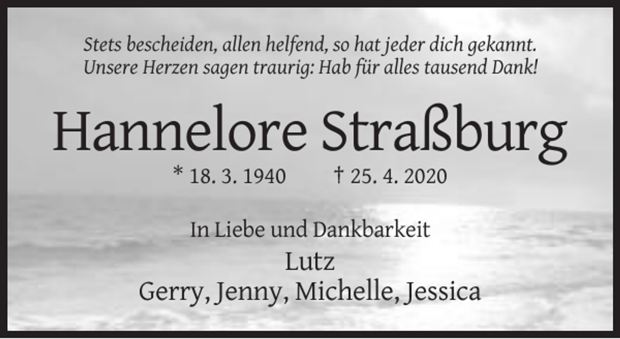 <p>Stets bescheiden, allen helfend, so hat jeder dich gekannt.<br />Unsere Herzen sagen traurig: Hab für alles tausend Dank!</p><p>Hannelore Straßburg<br />* 18. 3. 1940</p><p>† 25. 4. 2020</p><p>In Liebe und Dankbarkeit</p><p>Lutz<br />Gerry, Jenny, Michelle, Jessica</p>