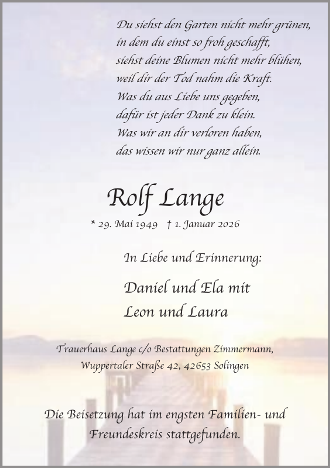 <p>Du siehst den Garten nicht mehr grünen,<br />in dem du einst so froh geschafft,<br />siehst deine Blumen nicht mehr blühen,<br />weil dir der Tod nahm die Kraft.<br />Was du aus Liebe uns gegeben,<br />dafür ist jeder Dank zu klein.<br />Was wir an dir verloren haben,<br />das wissen wir nur ganz allein.</p><p>Rolf Lange<br />* 29. Mai 1949 † 1. Januar 2026</p><p>In Liebe und Erinnerung:</p><p>Daniel und Ela mit<br />Leon und Laura<br />Trauerhaus Lange c/o Bestattungen Zimmermann,<br />Wuppertaler Straße 42, 42653 Solingen</p><p>Die Beisetzung hat im engsten Familien- und<br />Freundeskreis stattgefunden.</p>