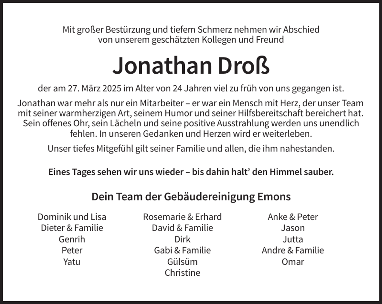 <p>Mit großer Bestürzung und tiefem Schmerz nehmen wir Abschied<br />von unserem geschätzten Kollegen und Freund</p><p>Jonathan Droß<br />der am 27. März 2025 im Alter von 24 Jahren viel zu früh von uns gegangen ist.<br />Jonathan war mehr als nur ein Mitarbeiter – er war ein Mensch mit Herz, der unser Team<br />mit seiner warmherzigen Art, seinem Humor und seiner Hilfsbereitschaft bereichert hat.<br />Sein offenes Ohr, sein Lächeln und seine positive Ausstrahlung werden uns unendlich<br />fehlen. In unseren Gedanken und Herzen wird er weiterleben.<br />Unser tiefes Mitgefühl gilt seiner Familie und allen, die ihm nahestanden.<br />Eines Tages sehen wir uns wieder – bis dahin halt’ den Himmel sauber.</p><p>Dein Team der Gebäudereinigung Emons<br />Dominik und Lisa<br />Dieter &amp; Familie<br />Genrih<br />Peter<br />Yatu</p><p>Rosemarie &amp; Erhard<br />David &amp; Familie<br />Dirk<br />Gabi &amp; Familie<br />Gülsüm<br />Christine</p><p>Anke &amp; Peter<br />Jason<br />Jutta<br />Andre &amp; Familie<br />Omar</p>