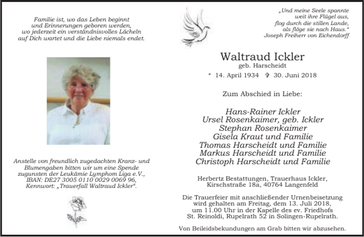 <p>Familie ist, wo das Leben beginnt<br />und Erinnerungen geboren werden,<br />wo jederzeit ein verständnisvolles Lächeln<br />auf Dich wartet und die Liebe niemals endet.</p><p>„Und meine Seele spannte<br />weit ihre Flügel aus,<br />flog durch die stillen Lande,<br />als flöge sie nach Haus.“<br />Joseph Freiherr von Eichendorff</p><p>Waltraud Ickler<br />geb. Harscheidt</p><p>* 14. April 1934 = 30. Juni 2018</p><p>Zum Abschied in Liebe:</p><p>Anstelle von freundlich zugedachten Kranz- und<br />Blumengaben bitten wir um eine Spende<br />zugunsten der Leukämie Lymphom Liga e.V.,<br />IBAN: DE27 3005 011029 0066,<br />Kennwort: „Trauerfall Waltraud Ickler“.</p><p>Hans-Rainer Ickler<br />Ursel Rosenkaimer, geb. Ickler<br />Stephan Rosenkaimer<br />Gisela Kraut und Familie<br />Thomas Harscheidt und Familie<br />Markus Harscheidt und Familie<br />Christoph Harscheidt und Familie<br />Herbertz Bestattungen, Trauerhaus Ickler,<br />Kirschstraße 18a, 40764 Langenfeld<br />Die Trauerfeier mit anschließender Urnenbeisetzung<br />wird gehalten am Freitag, dem 13. Juli 2018,<br />um 11.00 Uhr in der Kapelle des ev. Friedhofs<br />St. Reinoldi, Rupelrath 52 in Solingen-Rupelrath.<br />Von Beileidsbekundungen am Grab bitten wir abzusehen.</p>