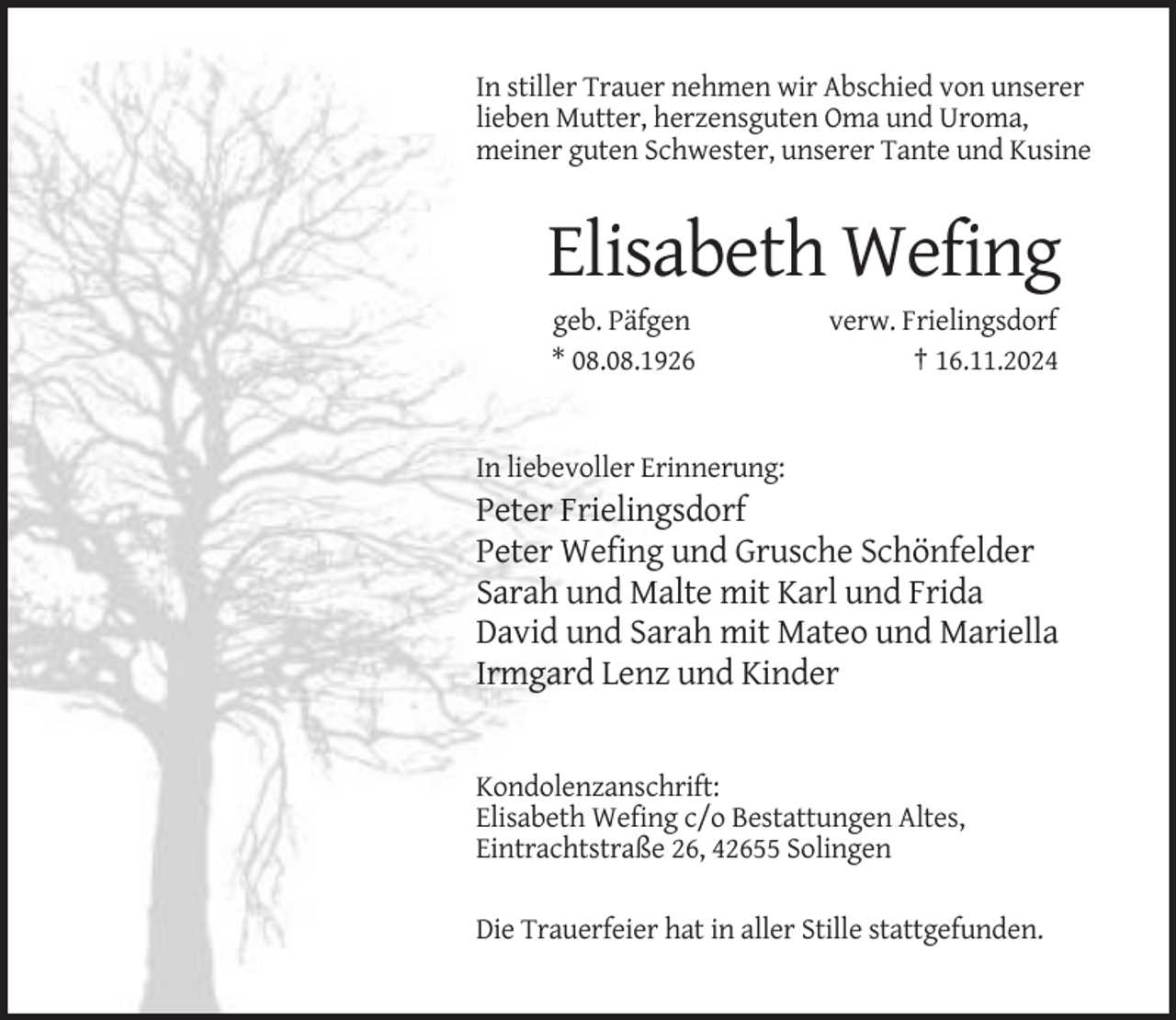 <p>In stiller Trauer nehmen wir Abschied von unserer<br />lieben Mutter, herzensguten Oma und Uroma,<br />meiner guten Schwester, unserer Tante und Kusine</p><p>Elisabeth Wefing<br />geb. Päfgen<br />* 08.08.1926</p><p>verw. Frielingsdorf<br />† 16.11.2024</p><p>In liebevoller Erinnerung:</p><p>Peter Frielingsdorf<br />Peter Wefing und Grusche Schönfelder<br />Sarah und Malte mit Karl und Frida<br />David und Sarah mit Mateo und Mariella<br />Irmgard Lenz und Kinder</p><p>Kondolenzanschrift:<br />Elisabeth Wefing c/o Bestattungen Altes,<br />Eintrachtstraße 26, 42655 Solingen<br />Die Trauerfeier hat in aller Stille stattgefunden.</p>