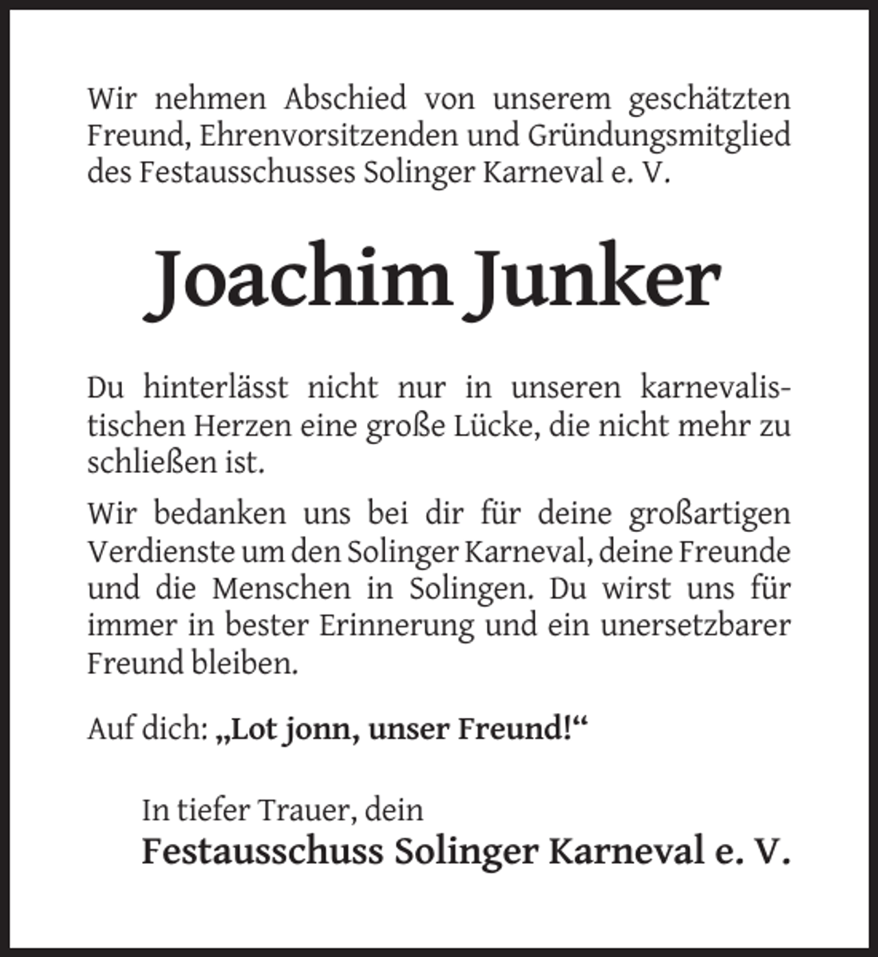 <p>Wir nehmen Abschied von unserem geschätzten<br />Freund, Ehrenvorsitzenden und Gründungsmitglied<br />des Festausschusses Solinger Karneval e. V.</p><p>Joachim Junker<br />Du hinterlässt nicht nur in unseren karnevalistischen Herzen eine große Lücke, die nicht mehr zu<br />schließen ist.<br />Wir bedanken uns bei dir für deine großartigen<br />Verdienste um den Solinger Karneval, deine Freunde<br />und die Menschen in Solingen. Du wirst uns für<br />immer in bester Erinnerung und ein unersetzbarer<br />Freund bleiben.<br />Auf dich: „Lot jonn, unser Freund!“<br />In tiefer Trauer, dein</p><p>Festausschuss Solinger Karneval e. V.</p>