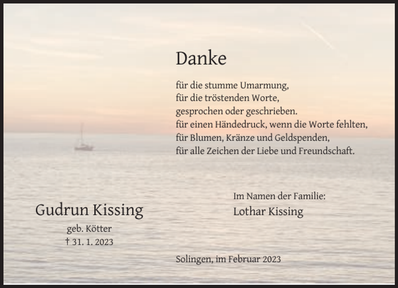 <p>Danke<br />für die stumme Umarmung,<br />für die tröstenden Worte,<br />gesprochen oder geschrieben.<br />für einen Händedruck, wenn die Worte fehlten,<br />für Blumen, Kränze und Geldspenden,<br />für alle Zeichen der Liebe und Freundschaft.</p><p>Im Namen der Familie:</p><p>Gudrun Kissing</p><p>Lothar Kissing</p><p>geb. Kötter<br />† 31. 1. 2023<br />Solingen, im Februar 2023</p>