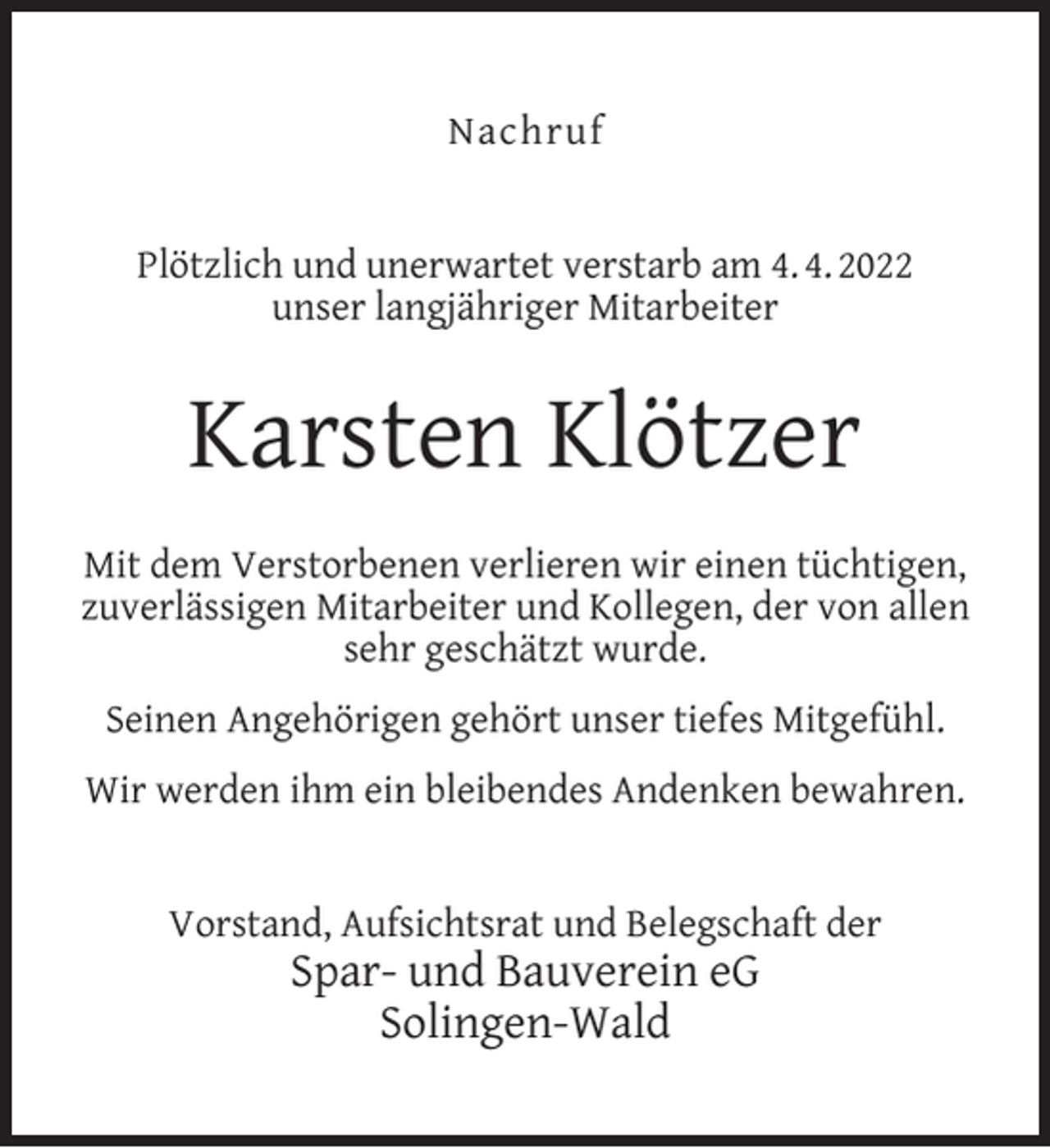 <p>Nachruf<br />Plötzlich und unerwartet verstarb am 4. 4. 2022<br />unser langjähriger Mitarbeiter</p><p>Karsten Klötzer<br />Mit dem Verstorbenen verlieren wir einen tüchtigen,<br />zuverlässigen Mitarbeiter und Kollegen, der von allen<br />sehr geschätzt wurde.<br />Seinen Angehörigen gehört unser tiefes Mitgefühl.<br />Wir werden ihm ein bleibendes Andenken bewahren.<br />Vorstand, Aufsichtsrat und Belegschaft der</p><p>Spar- und Bauverein eG<br />Solingen-Wald</p>
