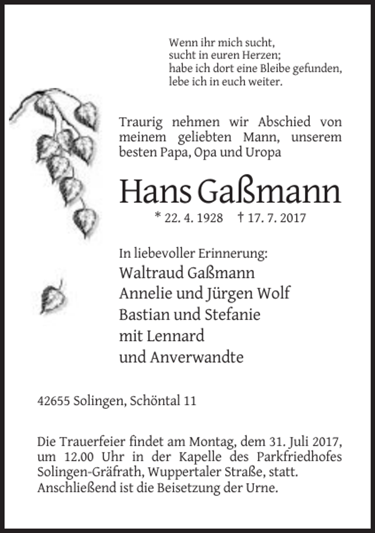 <p>Wenn ihr mich sucht,<br />sucht in euren Herzen;<br />habe ich dort eine Bleibe gefunden,<br />lebe ich in euch weiter.</p><p>Traurig nehmen wir Abschied von<br />meinem geliebten Mann,
 unserem<br />besten Papa, Opa und Uropa</p><p>Hans Gaßmann<br />* 22. 4. 1928 † 17. 7. 2017<br />In liebevoller Erinnerung:</p><p>Waltraud Gaßmann<br />Annelie und
 Jürgen Wolf<br />Bastian und Stefanie<br />mit Lennard<br />und Anverwandte<br />42655 Solingen, Schöntal 11</p><p>Die Trauerfeier findet am Montag, dem 31. Juli 2017,<br />um
 12.00 Uhr in der Kapelle des Parkfriedhofes<br />Solingen-Gräfrath, Wuppertaler Straße, statt.<br />Anschließend ist die Beisetzung der Urne.</p>