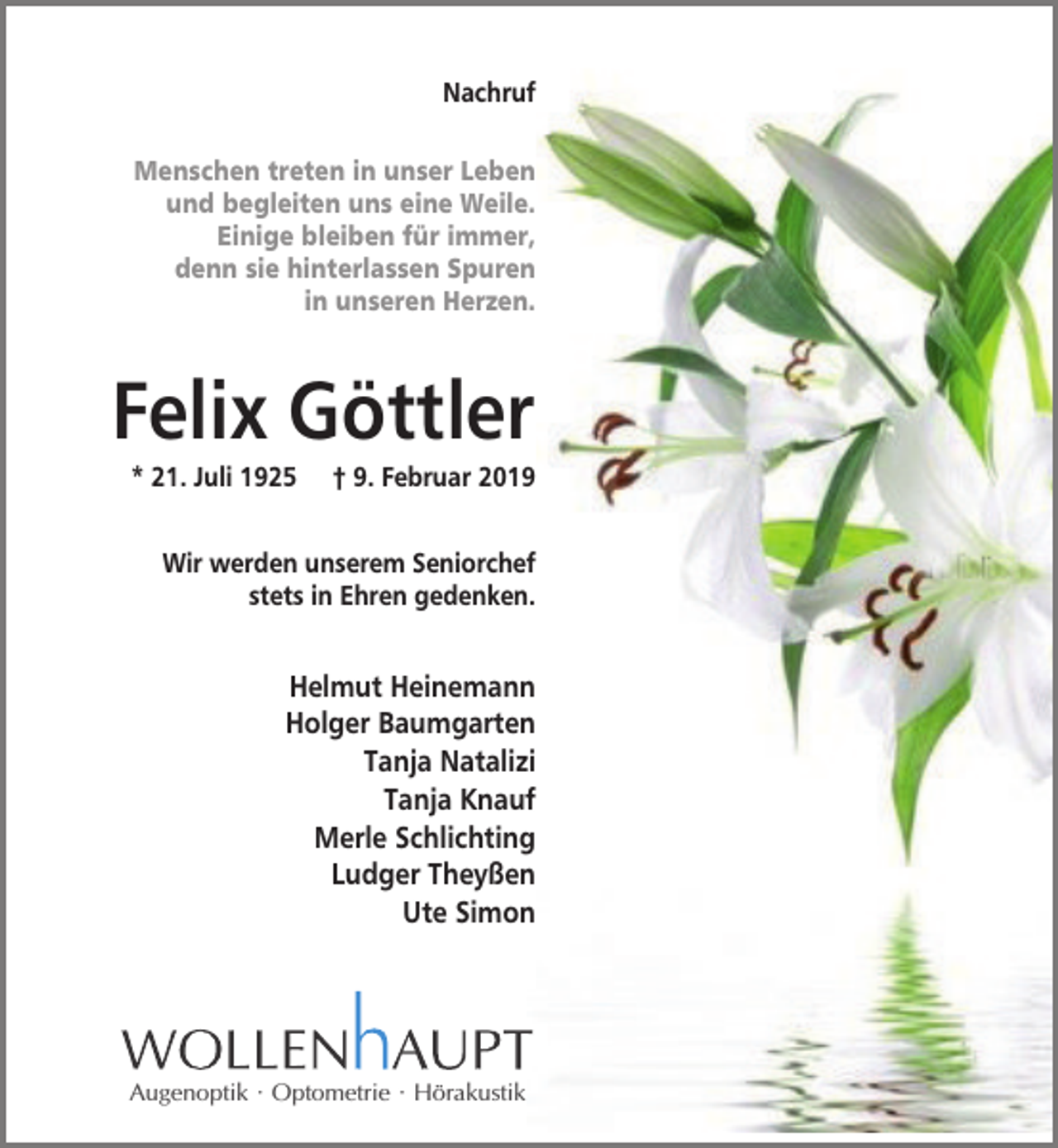 <p>Nachruf<br />Menschen treten in unser Leben<br />und begleiten uns eine Weile.<br />Einige bleiben für immer,<br />denn sie hinterlassen Spuren<br />in unseren Herzen.</p><p>Felix Göttler<br />* 21. Juli 1925</p><p>† 9. Februar 2019</p><p>Wir werden unserem Seniorchef<br />stets in Ehren gedenken.</p><p>Helmut Heinemann<br />Holger Baumgarten<br />Tanja Natalizi<br />Tanja Knauf<br />Merle Schlichting<br />Ludger Theyßen<br />Ute Simon</p><p>Augenoptik · Optometrie · Hörakustik</p>