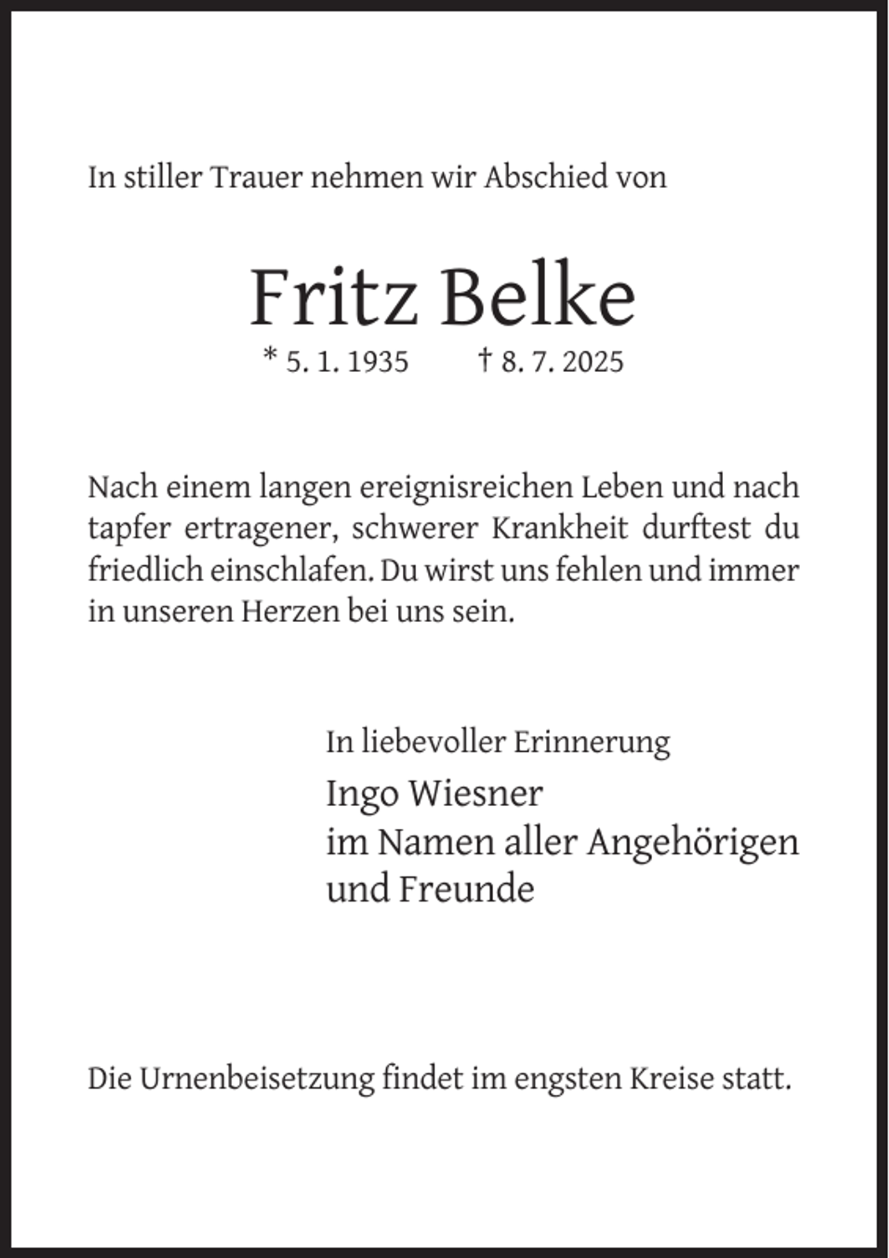 <p>In stiller Trauer nehmen wir Abschied von</p><p>Fritz Belke<br />* 5. 1. 1935</p><p>† 8. 7. 2025</p><p>Nach einem langen ereignisreichen Leben und nach<br />tapfer ertragener, schwerer Krankheit durftest du<br />friedlich einschlafen. Du wirst uns fehlen und immer<br />in unseren Herzen bei uns sein.</p><p>In liebevoller Erinnerung</p><p>Ingo Wiesner<br />im Namen aller Angehörigen<br />und Freunde</p><p>Die Urnenbeisetzung findet im engsten Kreise statt.</p>
