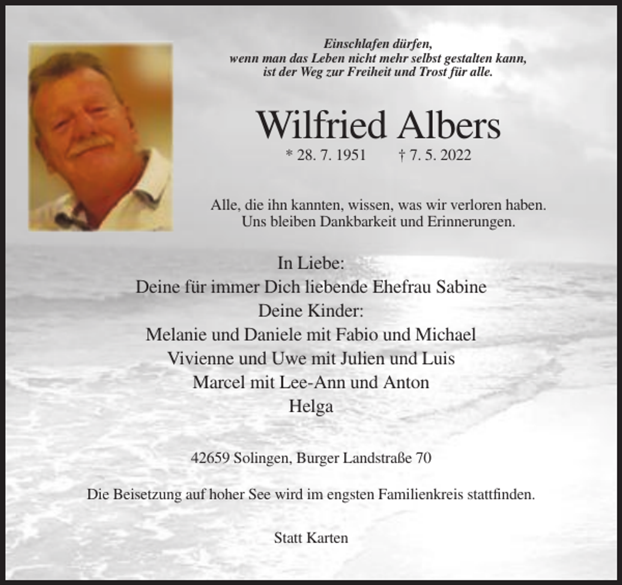 <p>Einschlafen dürfen,<br />wenn man das Leben nicht mehr selbst gestalten kann,<br />ist der Weg zur Freiheit und Trost für alle.</p><p>Wilfried Albers<br />* 28. 7. 1951</p><p>† 7. 5. 2022</p><p>Alle, die ihn kannten, wissen, was wir verloren haben.<br />Uns bleiben Dankbarkeit und Erinnerungen.</p><p>In Liebe:<br />Deine für immer Dich liebende Ehefrau Sabine<br />Deine Kinder:<br />Melanie und Daniele mit Fabio und Michael<br />Vivienne und Uwe mit Julien und Luis<br />Marcel mit Lee-Ann und Anton<br />Helga<br />42659 Solingen, Burger Landstraße 70<br />Die Beisetzung auf hoher See wird im engsten Familienkreis stattfinden.<br />Statt Karten</p>