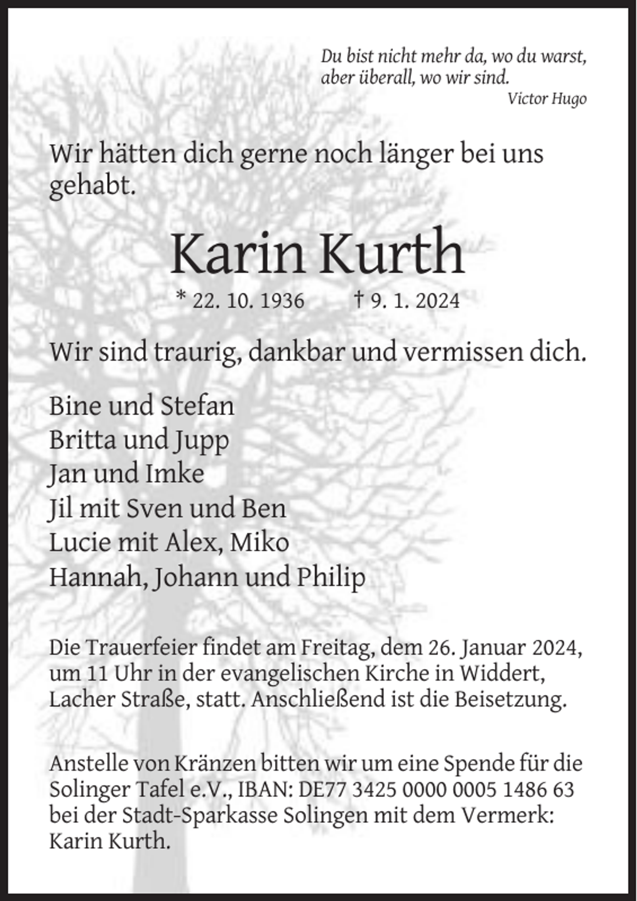 <p>Du bist nicht mehr da, wo du warst,<br />aber überall, wo wir sind.<br />Victor Hugo</p><p>Wir hätten dich gerne noch länger bei uns<br />gehabt.</p><p>Karin Kurth<br />* 22. 10. 1936</p><p>† 9. 1. 2024</p><p>Wir sind traurig, dankbar und vermissen dich.<br />Bine und Stefan<br />Britta und Jupp<br />Jan und Imke<br />Jil mit Sven und Ben<br />Lucie mit Alex, Miko<br />Hannah, Johann und Philip<br />Die Trauerfeier findet am Freitag, dem 26. Januar 2024,<br />um 11 Uhr in der evangelischen Kirche in Widdert,<br />Lacher Straße, statt. Anschließend ist die Beisetzung.<br />Anstelle von Kränzen bitten wir um eine Spende für die<br />Solinger Tafel e.V., IBAN: DE77 3425 05 1483<br />bei der Stadt-Sparkasse Solingen mit dem Vermerk:<br />Karin Kurth.</p>