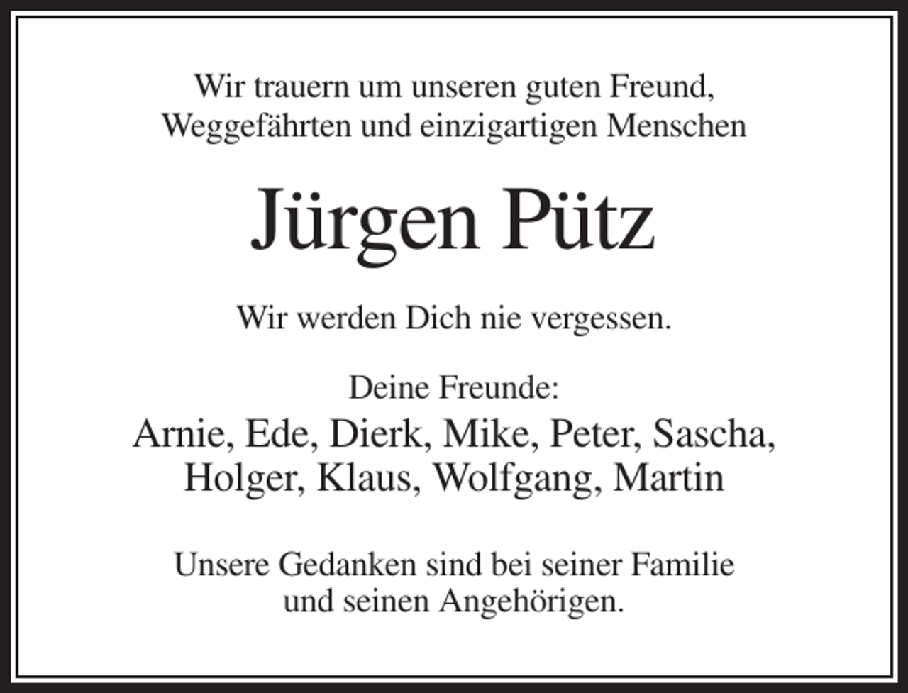 <p>Wir trauern um unseren guten Freund,<br />Weggefährten und einzigartigen Menschen</p><p>Jürgen Pütz<br />Wir werden Dich nie vergessen.<br />Deine Freunde:</p><p>Arnie, Ede, Dierk, Mike, Peter, Sascha,<br />Holger, Klaus, Wolfgang, Martin<br />Unsere Gedanken sind bei seiner Familie<br />und seinen Angehörigen.</p>
