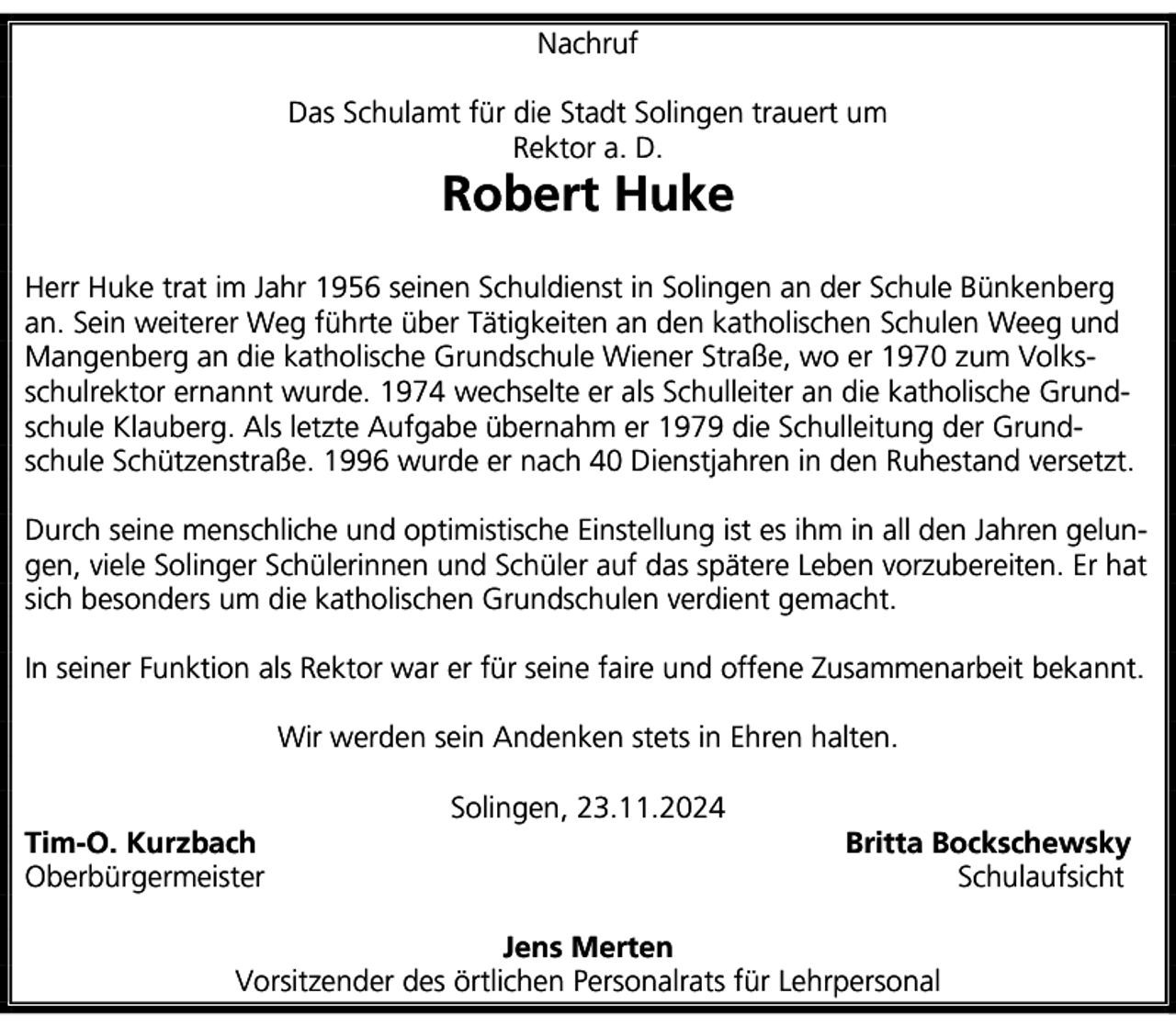 <p>Nachruf<br />Das Schulamt für die Stadt Solingen trauert um<br />Rektor a. D.</p>
<p>Robert Huke</p>
<p>Herr Huke trat im Jahr 1956 seinen Schuldienst in Solingen an der Schule Bünkenberg<br />an. Sein weiterer Weg führte über Tätigkeiten an den katholischen Schulen Weeg und<br />Mangenberg an die katholische Grundschule Wiener Straße, wo er 1970 zum Volksschulrektor ernannt wurde. 1974 wechselte er als Schulleiter an die katholische Grundschule Klauberg. Als letzte Aufgabe übernahm er 1979 die Schulleitung der Grundschule Schützenstraße. 1996 wurde er nach 40 Dienstjahren in den Ruhestand versetzt.<br />Durch seine menschliche und optimistische Einstellung ist es ihm in all den Jahren gelungen, viele Solinger Schülerinnen und Schüler auf das spätere Leben vorzubereiten. Er hat<br />sich besonders um die katholischen Grundschulen verdient gemacht.<br />In seiner Funktion als Rektor war er für seine faire und offene Zusammenarbeit bekannt.<br />Wir werden sein Andenken stets in Ehren halten.<br />Tim-O. Kurzbach<br />Oberbürgermeister</p>
<p>Solingen, 23.11.2024</p>
<p>Britta Bockschewsky<br />Schulaufsicht</p>
<p>Jens Merten<br />Vorsitzender des örtlichen Personalrats für Lehrpersonal</p>