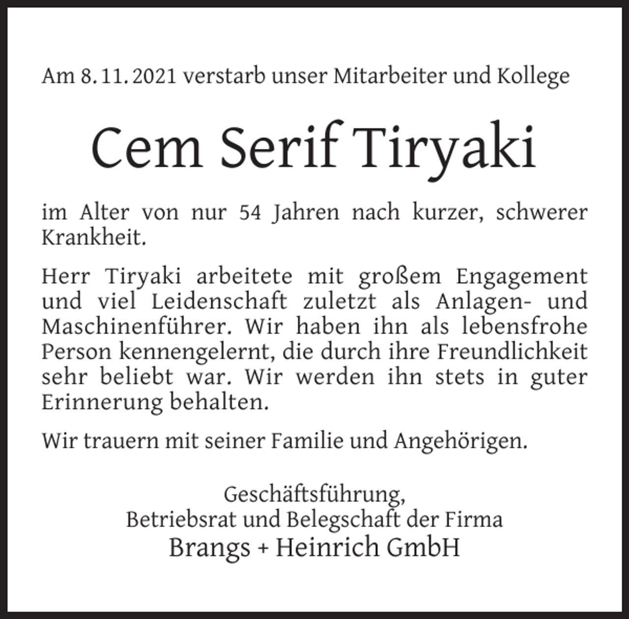 <p>Am 8. 11. 2021 verstarb unser Mitarbeiter und Kollege</p><p>Cem Serif Tiryaki<br />im Alter von nur 54 Jahren nach kurzer, schwerer<br />Krankheit.<br />Herr Tiryaki arbeitete mit großem Engagement<br />und viel Leidenschaft zuletzt als Anlagen- und<br />Maschinenführer. Wir haben ihn als lebensfrohe<br />Person kennengelernt, die durch ihre Freundlichkeit<br />sehr beliebt war. Wir werden ihn stets in guter<br />Erinnerung behalten.<br />Wir trauern mit seiner Familie und Angehörigen.<br />Geschäftsführung,<br />Betriebsrat und Belegschaft der Firma</p><p>Brangs + Heinrich GmbH</p>