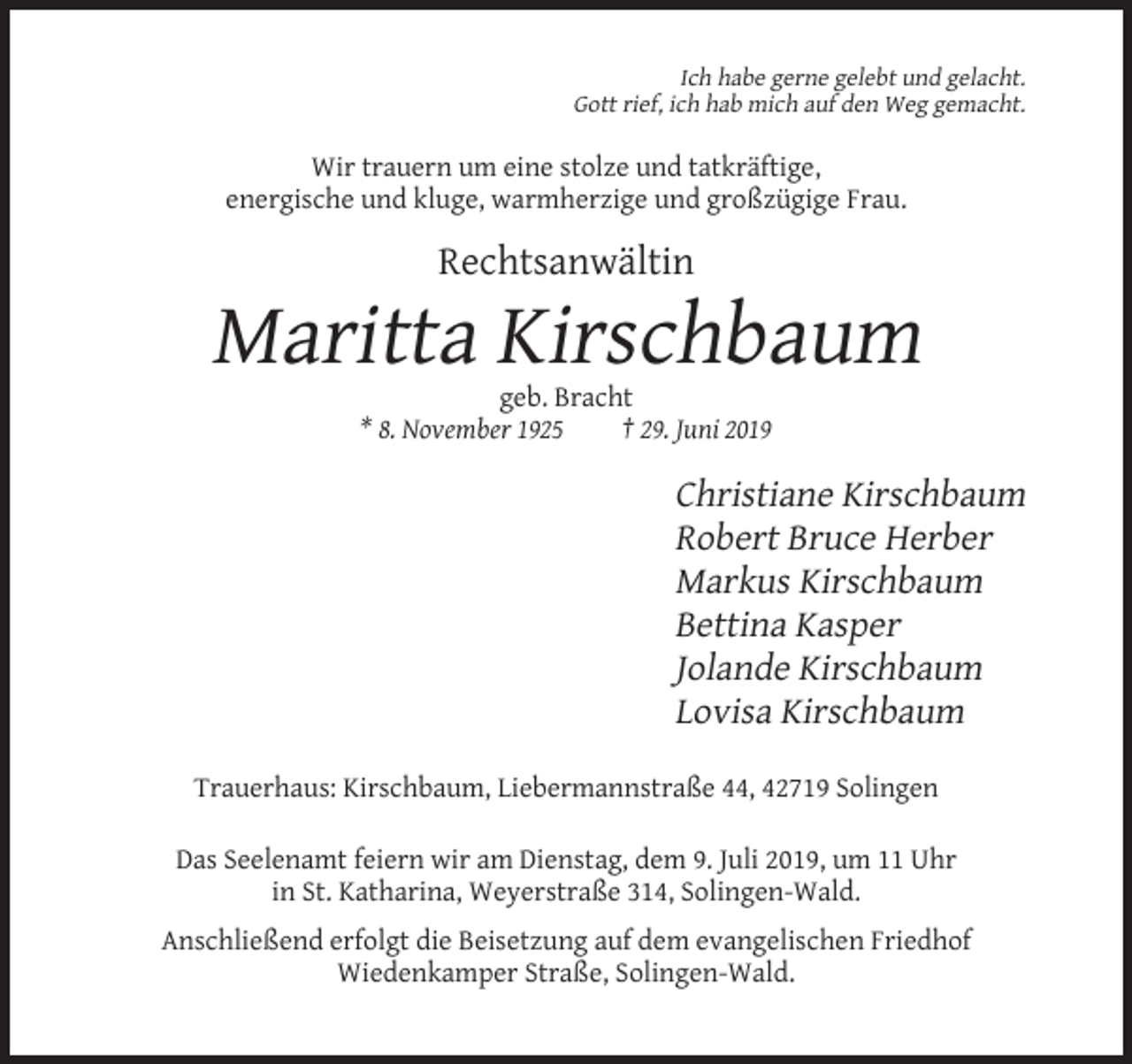<p>Ich habe gerne gelebt und gelacht.<br />Gott rief, ich hab mich auf den Weg gemacht.</p><p>Wir trauern um eine stolze und tatkräftige,<br />energische und kluge, warmherzige und großzügige Frau.</p><p>Rechtsanwältin</p><p>Maritta Kirschbaum<br />geb. Bracht<br />* 8. November 1925<br />† 29. Juni 2019</p><p>Christiane Kirschbaum<br />Robert Bruce Herber<br />Markus Kirschbaum<br />Bettina Kasper<br />Jolande Kirschbaum<br />Lovisa Kirschbaum<br />Trauerhaus: Kirschbaum, Liebermannstraße 44, 42719 Solingen<br />Das Seelenamt feiern wir am Dienstag, dem 9. Juli 2019, um 11 Uhr<br />in St. Katharina, Weyerstraße 314, Solingen-Wald.<br />Anschließend erfolgt die Beisetzung auf dem evangelischen Friedhof<br />Wiedenkamper Straße, Solingen-Wald.</p>