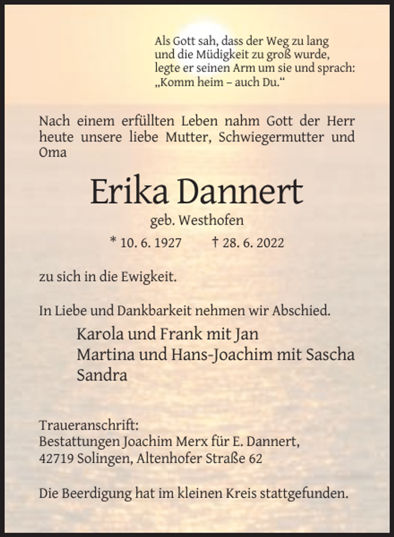 <p>Als Gott sah, dass der Weg zu lang<br />und die Müdigkeit zu groß wurde,<br />legte er seinen Arm um sie und sprach:<br />„Komm heim – auch Du.“</p><p>Nach einem erfüllten Leben nahm Gott der Herr<br />heute unsere liebe Mutter, Schwiegermutter und<br />Oma</p><p>Erika Dannert<br />geb. Westhofen<br />* 10. 6. 1927<br />† 28. 6. 2022<br />zu sich in die Ewigkeit.<br />In Liebe und Dankbarkeit nehmen wir Abschied.</p><p>Karola und Frank mit Jan<br />Martina und Hans-Joachim mit Sascha<br />Sandra<br />Traueranschrift:<br />Bestattungen Joachim Merx für E. Dannert,<br />42719 Solingen, Altenhofer Straße 62<br />Die Beerdigung hat im kleinen Kreis stattgefunden.</p>