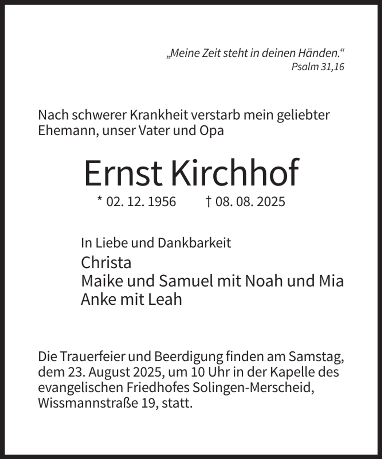 <p>„Meine Zeit steht in deinen Händen.“<br />Psalm 31,16</p><p>Nach schwerer Krankheit verstarb mein geliebter<br />Ehemann, unser Vater und Opa</p><p>Ernst Kirchhof<br />* 02. 12. 1956</p><p>† 08. 08. 2025</p><p>In Liebe und Dankbarkeit</p><p>Christa<br />Maike und Samuel mit Noah und Mia<br />Anke mit Leah<br />Die Trauerfeier und Beerdigung finden am Samstag,<br />dem 23. August 2025, um 10 Uhr in der Kapelle des<br />evangelischen Friedhofes Solingen-Merscheid,<br />Wissmannstraße 19, statt.</p>