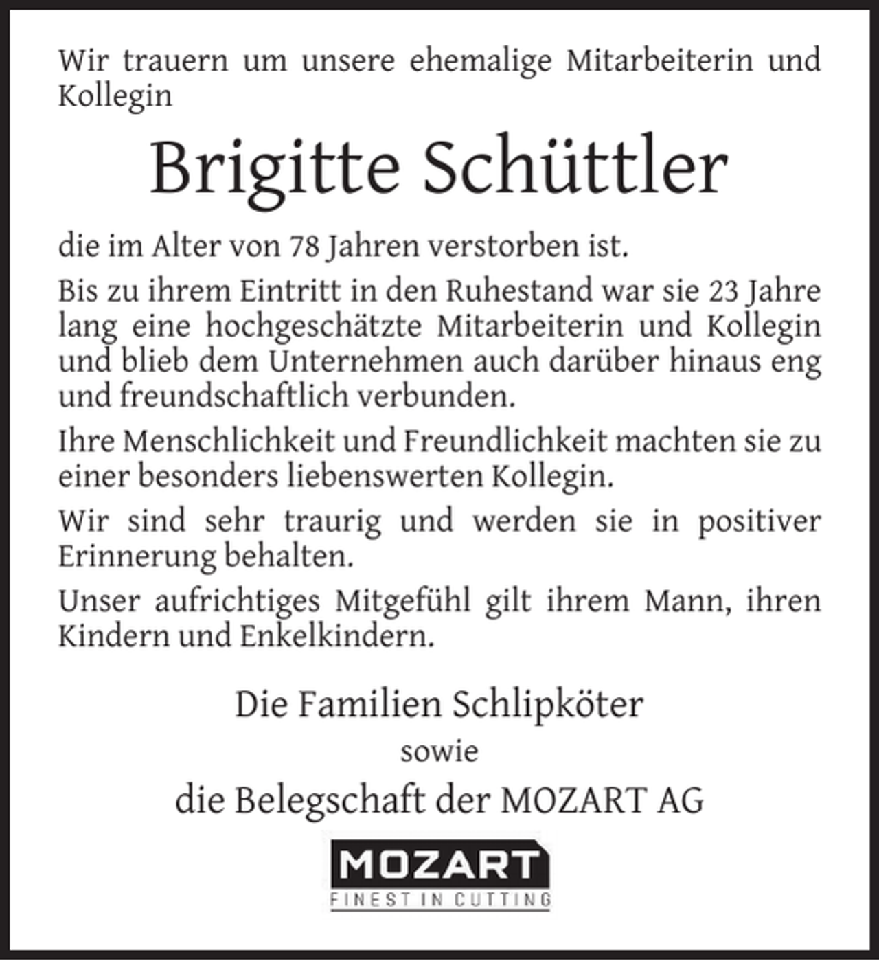 <p>Wir trauern um unsere ehemalige Mitarbeiterin und<br />Kollegin</p><p>Brigitte Schüttler</p><p>die im Alter von 78 Jahren verstorben ist.<br />Bis zu ihrem Eintritt in den Ruhestand war sie 23 Jahre<br />lang eine hochgeschätzte Mitarbeiterin und Kollegin<br />und blieb dem Unternehmen auch darüber hinaus eng<br />und freundschaftlich verbunden.<br />Ihre Menschlichkeit und Freundlichkeit machten sie zu<br />einer besonders liebenswerten Kollegin.<br />Wir sind sehr traurig und werden sie in positiver<br />Erinnerung behalten.<br />Unser aufrichtiges Mitgefühl gilt ihrem Mann, ihren<br />Kindern und Enkelkindern.</p><p>Die Familien Schlipköter<br />sowie</p><p>die Belegschaft der MOZART AG</p>