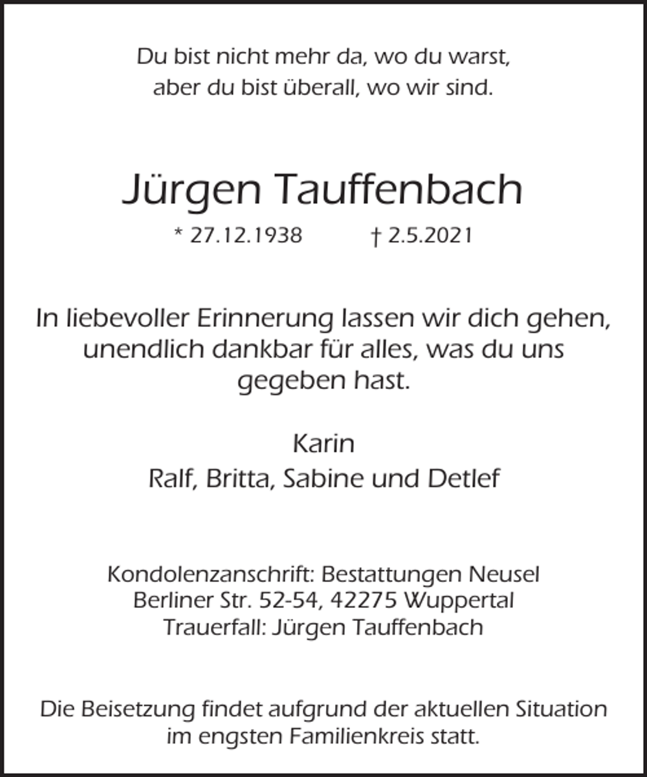 <p>Du bist nicht mehr da, wo du warst,<br />aber du bist überall, wo wir sind.</p><p>Jürgen Tauffenbach<br />* 27.12.1938</p><p>† 2.5.2021</p><p>In liebevoller Erinnerung lassen wir dich gehen,<br />unendlich dankbar für alles, was du uns<br />gegeben hast.<br />Karin<br />Ralf, Britta, Sabine und Detlef<br />Kondolenzanschrift: Bestattungen Neusel<br />Berliner Str. 52-54, 42275 Wuppertal<br />Trauerfall: Jürgen Tauffenbach<br />Die Beisetzung findet aufgrund der aktuellen Situation<br />im engsten Familienkreis statt.</p>
