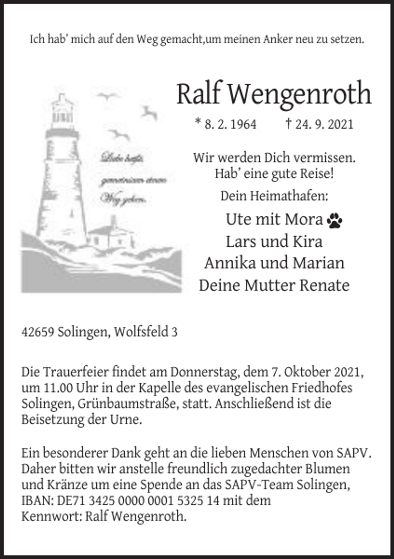 <p>Ich hab’ mich auf den Weg gemacht,um meinen Anker neu zu setzen.</p><p>Ralf Wengenroth<br />* 8. 2. 1964</p><p>† 24. 9. 2021</p><p>Wir werden Dich vermissen.<br />Hab’ eine gute Reise!<br />Dein Heimathafen:</p><p>Ute mit Mora<br />Lars und Kira<br />Annika und Marian<br />Deine Mutter Renate<br />42659 Solingen, Wolfsfeld 3<br />Die Trauerfeier findet am Donnerstag, dem 7. Oktober 2021,<br />um 11.00 Uhr in der Kapelle des evangelischen Friedhofes<br />Solingen, Grünbaumstraße, statt. Anschließend ist die<br />Beisetzung der Urne.<br />Ein besonderer Dank geht an die lieben Menschen von SAPV.<br />Daher bitten wir anstelle freundlich zugedachter Blumen<br />und Kränze um eine Spende an das SAPV-Team Solingen,<br />IBAN: DE71 3425 01 5325 14 mit dem<br />Kennwort: Ralf Wengenroth.</p>