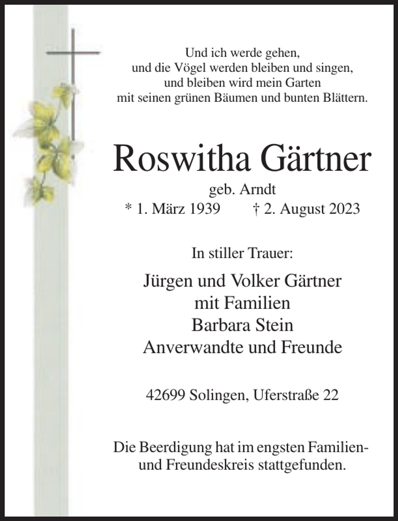 <p>Und ich werde gehen,<br />und die Vögel werden bleiben und singen,<br />und bleiben wird mein Garten<br />mit seinen grünen Bäumen und bunten Blättern.</p><p>Roswitha Gärtner<br />geb. Arndt<br />* 1. März 1939<br />† 2. August 2023<br />In stiller Trauer:</p><p>Jürgen und Volker Gärtner<br />mit Familien<br />Barbara Stein<br />Anverwandte und Freunde<br />42699 Solingen, Uferstraße 22<br />Die Beerdigung hat im engsten Familienund Freundeskreis stattgefunden.</p>