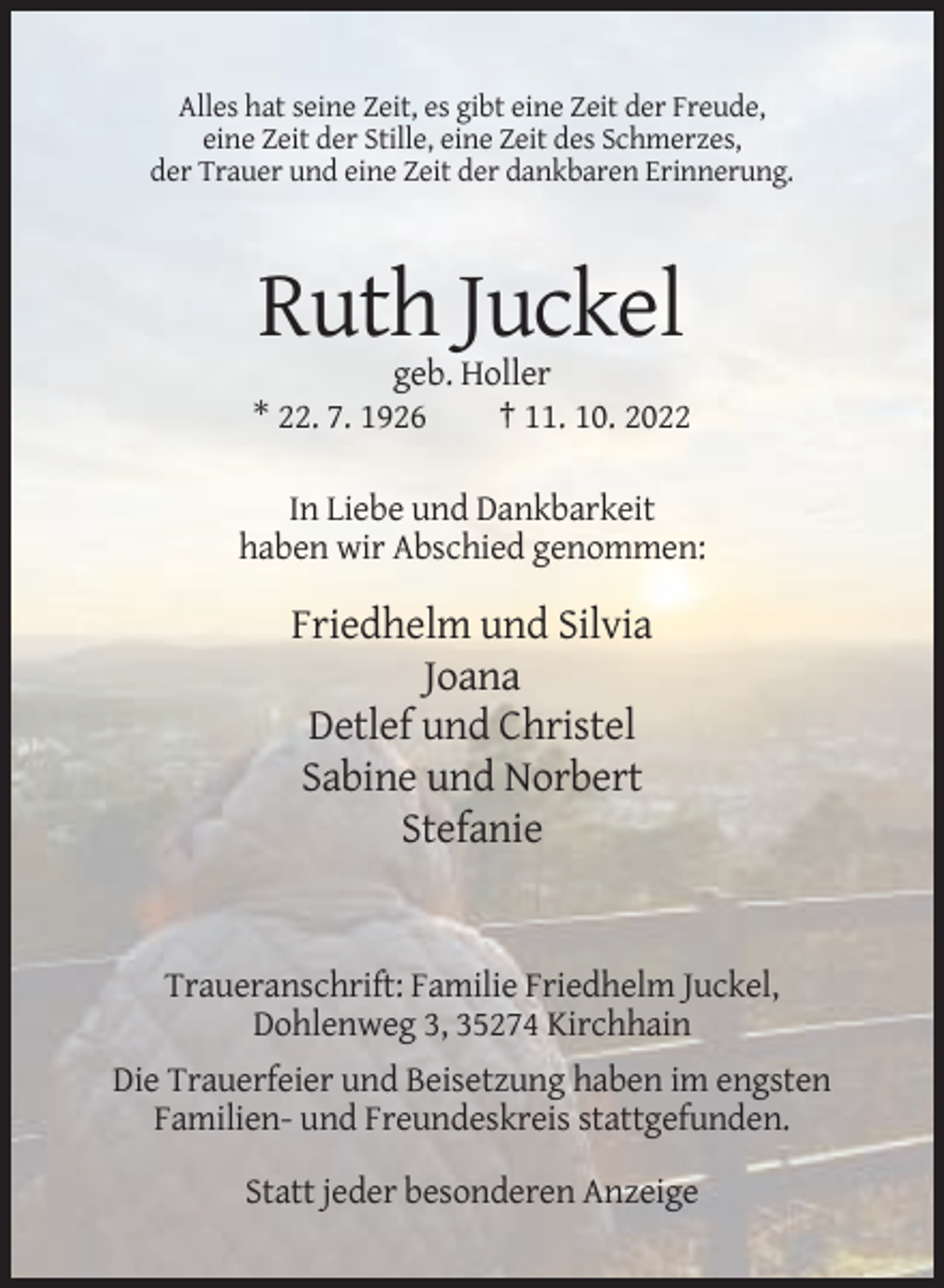 <p>Alles hat seine Zeit, es gibt eine Zeit der Freude,<br />eine Zeit der Stille, eine Zeit des Schmerzes,<br />der Trauer und eine Zeit der dankbaren Erinnerung.</p><p>Ruth Juckel<br />geb. Holler<br />* 22. 7. 1926<br />† 11. 10. 2022<br />In Liebe und Dankbarkeit<br />haben wir Abschied genommen:</p><p>Friedhelm und Silvia<br />Joana<br />Detlef und Christel<br />Sabine und Norbert<br />Stefanie</p><p>Traueranschrift: Familie Friedhelm Juckel,<br />Dohlenweg 3, 35274 Kirchhain<br />Die Trauerfeier und Beisetzung haben im engsten<br />Familien- und Freundeskreis stattgefunden.<br />Statt jeder besonderen Anzeige</p>