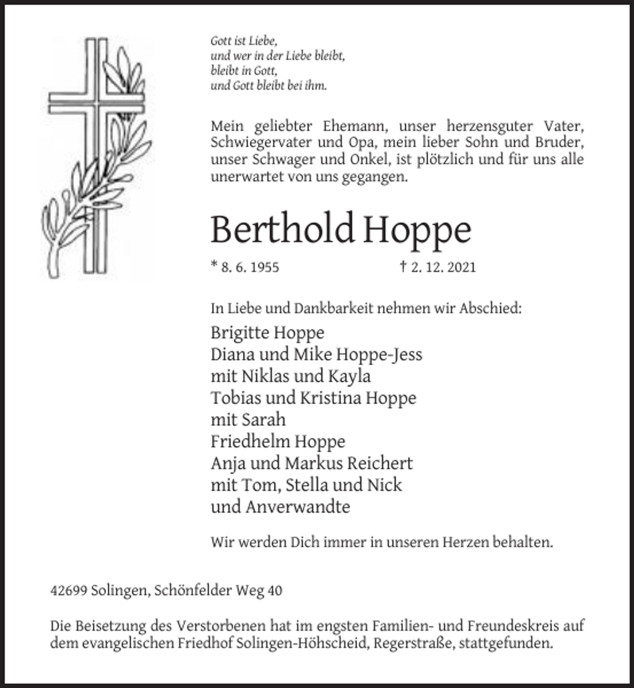 <p>Gott ist Liebe,<br />und wer in der Liebe bleibt,<br />bleibt in Gott,<br />und Gott bleibt bei ihm.</p><p>Mein geliebter Ehemann, unser herzensguter Vater,<br />Schwiegervater und Opa, mein lieber Sohn und Bruder,<br />unser Schwager und Onkel, ist plötzlich und für uns alle<br />unerwartet von uns gegangen.</p><p>Berthold Hoppe<br />* 8. 6. 1955</p><p>† 2. 12. 2021</p><p>In Liebe und Dankbarkeit nehmen wir Abschied:</p><p>Brigitte Hoppe<br />Diana und Mike Hoppe-Jess<br />mit Niklas und Kayla<br />Tobias und Kristina Hoppe<br />mit Sarah<br />Friedhelm Hoppe<br />Anja und Markus Reichert<br />mit Tom, Stella und Nick<br />und Anverwandte<br />Wir werden Dich immer in unseren Herzen behalten.</p><p>42699 Solingen, Schönfelder Weg 40<br />Die Beisetzung des Verstorbenen hat im engsten Familien- und Freundeskreis auf<br />dem evangelischen Friedhof Solingen-Höhscheid, Regerstraße, stattgefunden.</p>