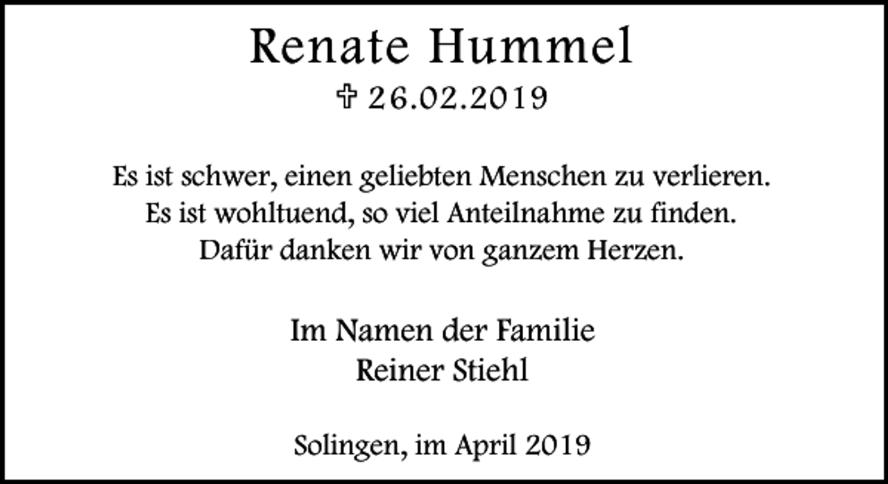 <p>Renate Hummel<br />< 2 6.02.2019</p><p>Es ist schwer, einen geliebten Menschen zu verlieren.<br />Es ist wohltuend, so viel Anteilnahme zu finden.<br />Dafür danken wir von ganzem Herzen.</p><p>Im Namen der Familie<br />Reiner Stiehl<br />Solingen, im April 2019</p>