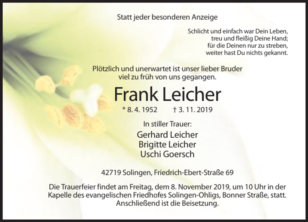 <p>Statt jeder besonderen Anzeige<br />Schlicht und einfach war Dein Leben,<br />treu und fleißig Deine Hand;<br />für die Deinen nur zu streben,<br />weiter hast Du nichts gekannt.</p><p>Plötzlich und unerwartet ist unser lieber Bruder<br />viel zu früh von uns gegangen.</p><p>Frank Leicher<br />* 8. 4. 1952</p><p>† 3. 11. 2019</p><p>In stiller Trauer:</p><p>Gerhard Leicher<br />Brigitte Leicher<br />Uschi Goersch<br />42719 Solingen, Friedrich-Ebert-Straße 69<br />Die Trauerfeier findet am Freitag, dem 8. November 2019, um 10 Uhr in der<br />Kapelle des evangelischen Friedhofes Solingen-Ohligs, Bonner Straße, statt.<br />Anschließend ist die Beisetzung.</p>
