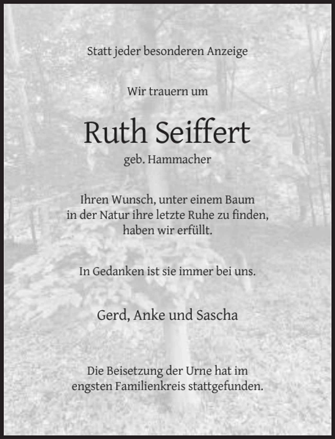 <p>Statt jeder besonderen Anzeige</p><p>Wir trauern um</p><p>Ruth Seiffert<br />geb. Hammacher</p><p>Ihren Wunsch, unter einem Baum<br />in der Natur ihre letzte Ruhe zu finden,<br />haben wir erfüllt.</p><p>In Gedanken ist sie immer bei uns.</p><p>Gerd, Anke und Sascha</p><p>Die Beisetzung der Urne hat im<br />engsten Familienkreis stattgefunden.</p>