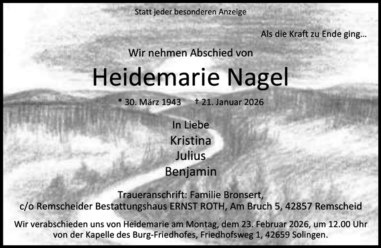 <p>Statt jeder besonderen Anzeige</p><p>Als die Kraft zu Ende ging…</p><p>Wir nehmen Abschied von</p><p>Heidemarie Nagel<br />* 30. März 1943</p><p>† 21. Januar 2026</p><p>In Liebe</p><p>Kristina<br />Julius<br />Benjamin<br />Traueranschrift: Familie Bronsert,<br />c/o Remscheider Bestattungshaus ERNST ROTH, Am Bruch 5, 42857 Remscheid<br />Wir verabschieden uns von Heidemarie am Montag, dem 23. Februar 2026, um 12.00 Uhr<br />von der Kapelle des Burg-Friedhofes, Friedhofsweg 1, 42659 Solingen.</p>