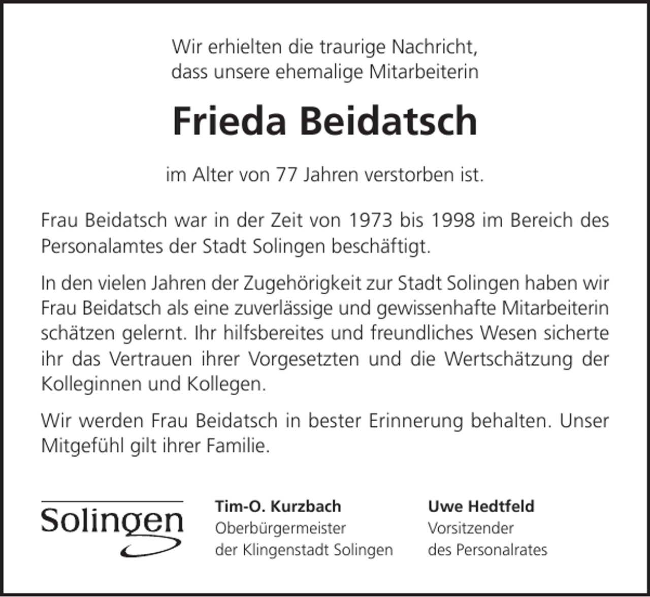 <p>Wir erhielten die traurige Nachricht,<br />dass unsere ehemalige Mitarbeiterin</p><p>Frieda Beidatsch<br />im Alter von 77 Jahren verstorben ist.<br />Frau Beidatsch war in der Zeit von 1973 bis 1998 im Bereich des<br />Personalamtes der Stadt Solingen beschäftigt.<br />In den vielen Jahren der Zugehörigkeit zur Stadt Solingen haben wir<br />Frau Beidatsch als eine zuverlässige und gewissenhafte Mitarbeiterin<br />schätzen gelernt. Ihr hilfsbereites und freundliches Wesen sicherte<br />ihr das Vertrauen ihrer Vorgesetzten und die Wertschätzung der<br />Kolleginnen und Kollegen.<br />Wir werden Frau Beidatsch in bester Erinnerung behalten. Unser<br />Mitgefühl gilt ihrer Familie.<br />Tim-O. Kurzbach<br />Oberbürgermeister<br />der Klingenstadt Solingen</p><p>Uwe Hedtfeld<br />Vorsitzender<br />des Personalrates</p>