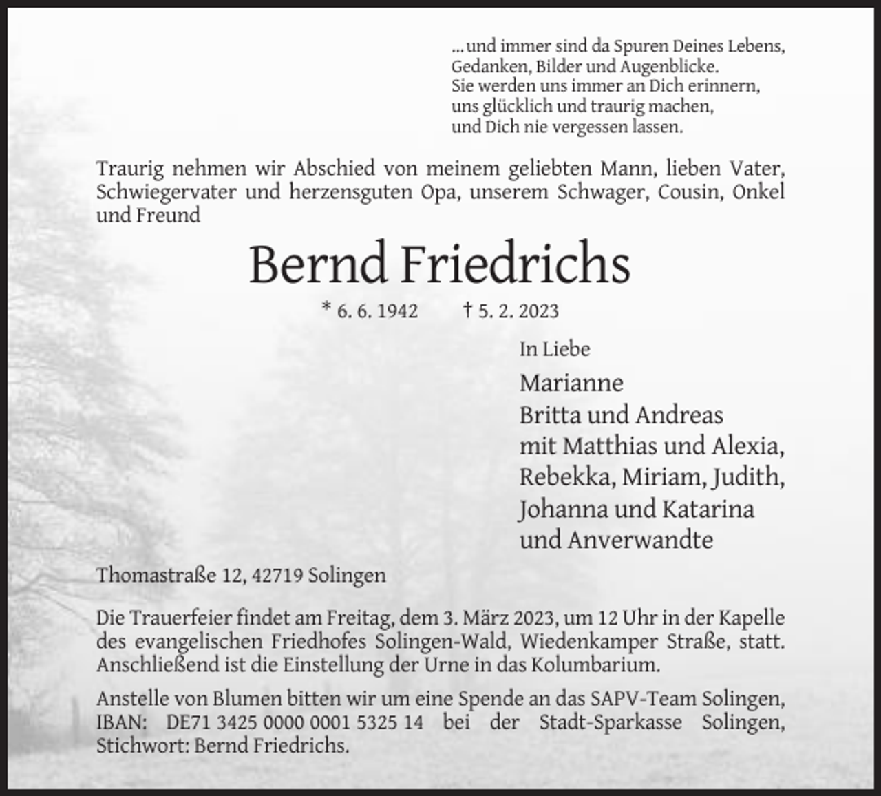 <p>… und immer sind da Spuren Deines Lebens,<br />Gedanken, Bilder und Augenblicke.<br />Sie werden uns immer an Dich erinnern,<br />uns glücklich und traurig machen,<br />und Dich nie vergessen lassen.</p><p>Traurig nehmen wir Abschied von meinem geliebten Mann, lieben Vater,<br />Schwiegervater und herzensguten Opa, unserem Schwager, Cousin, Onkel<br />und Freund</p><p>Bernd Friedrichs<br />* 6. 6. 1942</p><p>† 5. 2. 2023<br />In Liebe</p><p>Marianne<br />Britta und Andreas<br />mit Matthias und Alexia,<br />Rebekka, Miriam, Judith,<br />Johanna und Katarina<br />und Anverwandte<br />Thomastraße 12, 42719 Solingen<br />Die Trauerfeier findet am Freitag, dem 3. März 2023, um 12 Uhr in der Kapelle<br />des evangelischen Friedhofes Solingen-Wald, Wiedenkamper Straße, statt.<br />Anschließend ist die Einstellung der Urne in das Kolumbarium.<br />Anstelle von Blumen bitten wir um eine Spende an das SAPV-Team Solingen,<br />IBAN: DE71 3425 01 5325 14 bei der Stadt-Sparkasse Solingen,<br />Stichwort: Bernd Friedrichs.</p>