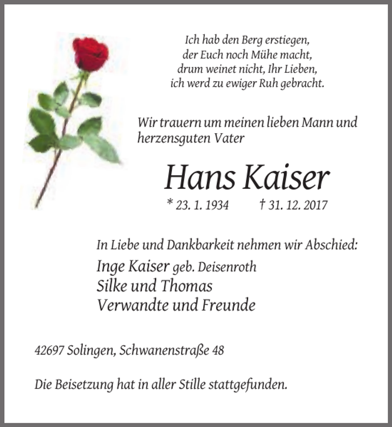 <p>Ich hab den Berg erstiegen,<br />der Euch noch Mühe macht,<br />drum weinet nicht, Ihr Lieben,<br />ich werd zu ewiger Ruh gebracht.</p><p>Wir trauern um meinen lieben Mann und<br />herzensguten Vater</p><p>Hans Kaiser<br />* 23. 1. 1934</p><p>† 31. 12. 2017</p><p>In Liebe und Dankbarkeit nehmen wir Abschied:<br />Inge Kaiser geb. Deisenroth</p><p>Silke und Thomas<br />Verwandte und Freunde<br />42697 Solingen, Schwanenstraße 48<br />Die Beisetzung hat in aller Stille stattgefunden.</p>