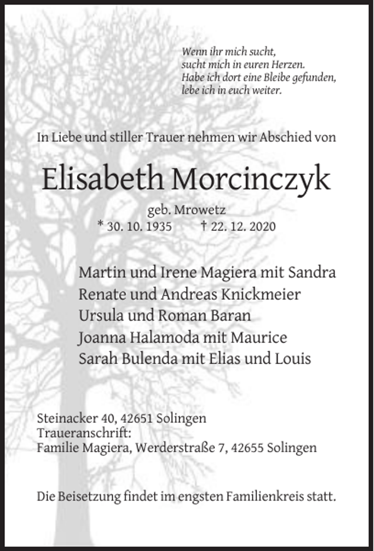 <p>Wenn ihr mich sucht,<br />sucht mich in euren Herzen.<br />Habe ich dort eine Bleibe gefunden,<br />lebe ich in euch weiter.</p><p>In Liebe und stiller Trauer nehmen wir Abschied von</p><p>Elisabeth Morcinczyk<br />geb. Mrowetz<br />* 30. 10. 1935<br />† 22. 12. 2020</p><p>Martin und Irene Magiera mit Sandra<br />Renate und Andreas Knickmeier<br />Ursula und Roman Baran<br />Joanna Halamoda mit Maurice<br />Sarah Bulenda mit Elias und Louis</p><p>Steinacker 40, 42651 Solingen<br />Traueranschrift:<br />Familie Magiera, Werderstraße 7, 42655 Solingen</p><p>Die Beisetzung findet im engsten Familienkreis statt.</p>