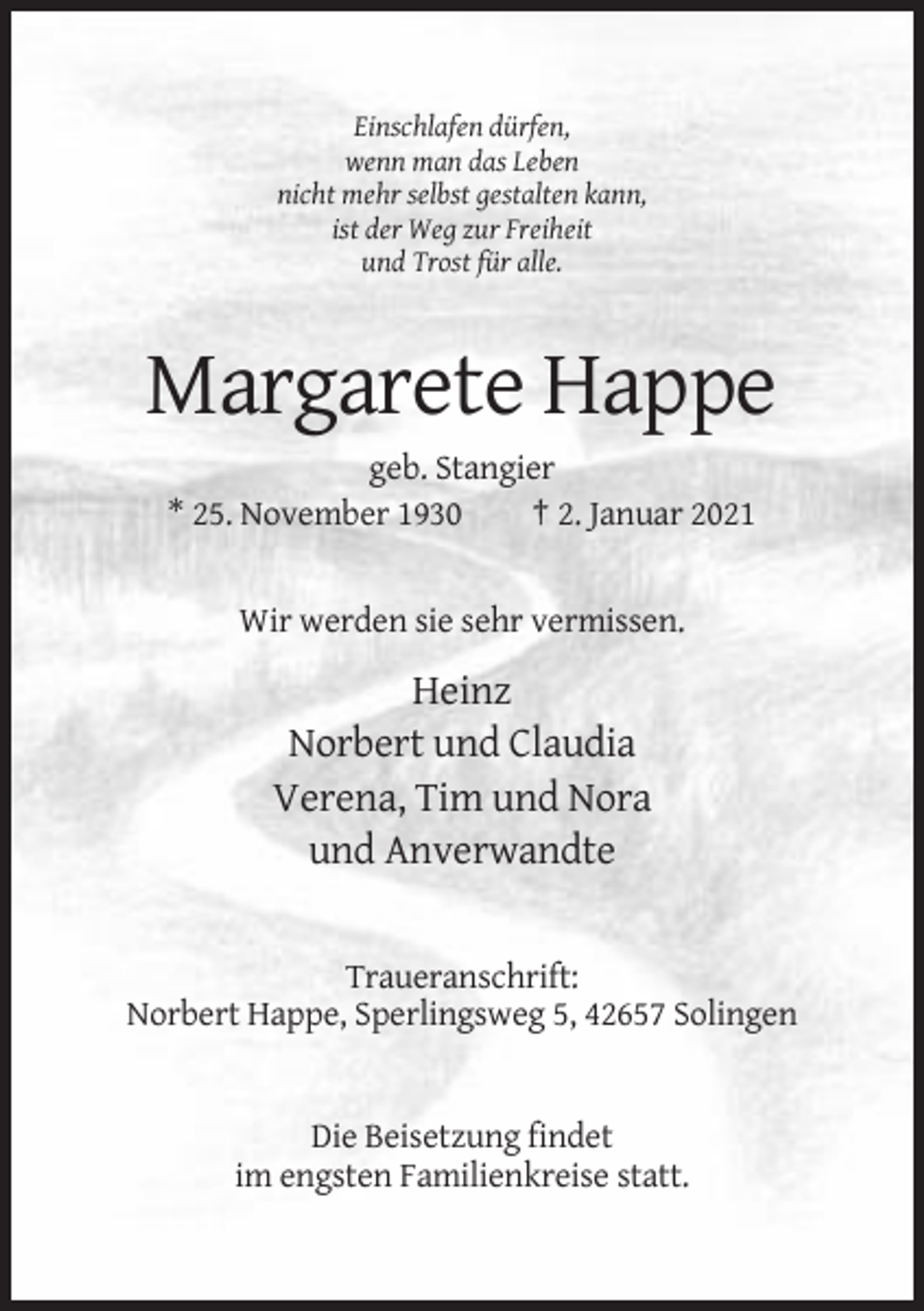 <p>Einschlafen dürfen,<br />wenn man das Leben<br />nicht mehr selbst gestalten kann,<br />ist der Weg zur Freiheit<br />und Trost für alle.</p><p>Margarete Happe<br />geb. Stangier<br />* 25. November 1930<br />† 2. Januar 2021</p><p>Wir werden sie sehr vermissen.</p><p>Heinz<br />Norbert und Claudia<br />Verena, Tim und Nora<br />und Anverwandte</p><p>Traueranschrift:<br />Norbert Happe, Sperlingsweg 5, 42657 Solingen</p><p>Die Beisetzung findet<br />im engsten Familienkreise statt.</p>