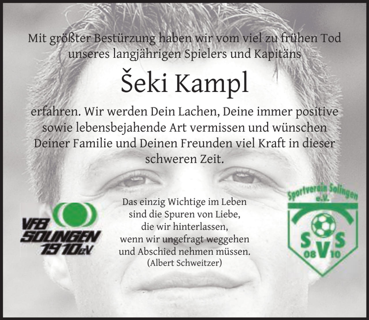<p>Mit größter Bestürzung haben wir vom viel zu frühen Tod<br />unseres langjährigen Spielers und Kapitäns</p>
<p>Šeki Kampl<br />erfahren. Wir werden Dein Lachen, Deine immer positive<br />sowie lebensbejahende Art vermissen und wünschen<br />Deiner Familie und Deinen Freunden viel Kraft in dieser<br />schweren Zeit.<br />Das einzig Wichtige im Leben<br />sind die Spuren von Liebe,<br />die wir hinterlassen,<br />wenn wir ungefragt weggehen<br />und Abschied nehmen müssen.<br />(Albert Schweitzer)</p>
