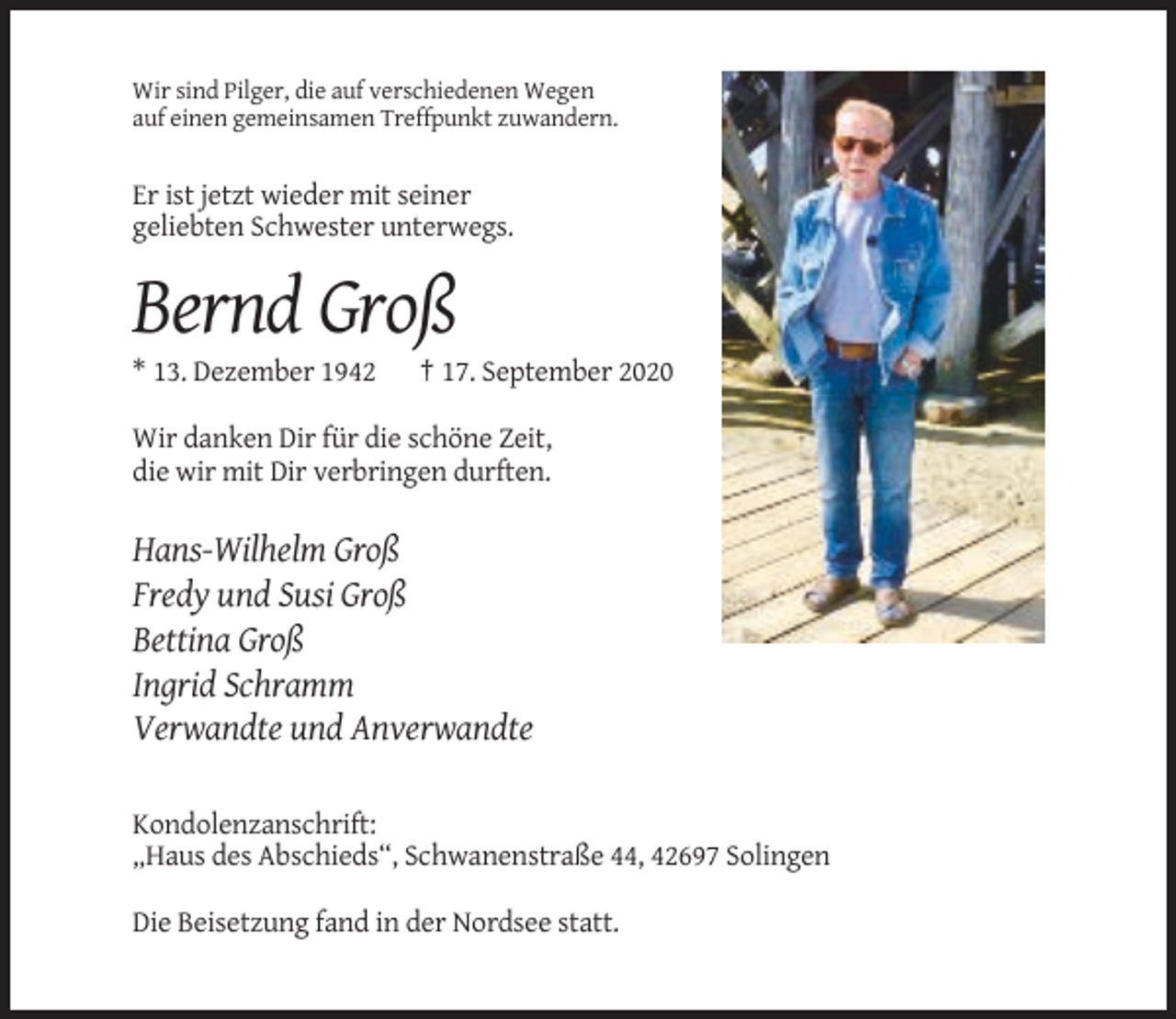 <p>Wir sind Pilger, die auf verschiedenen Wegen<br />auf einen gemeinsamen Treffpunkt zuwandern.</p><p>Er ist jetzt wieder mit seiner<br />geliebten Schwester unterwegs.</p><p>Bernd Groß<br />* 13. Dezember 1942</p><p>† 17. September 2020</p><p>Wir danken Dir für die schöne Zeit,<br />die wir mit Dir verbringen durften.</p><p>Hans-Wilhelm Groß<br />Fredy und Susi Groß<br />Bettina Groß<br />Ingrid Schramm<br />Verwandte und Anverwandte<br />Kondolenzanschrift:<br />„Haus des Abschieds“, Schwanenstraße 44, 42697 Solingen<br />Die Beisetzung fand in der Nordsee statt.</p>