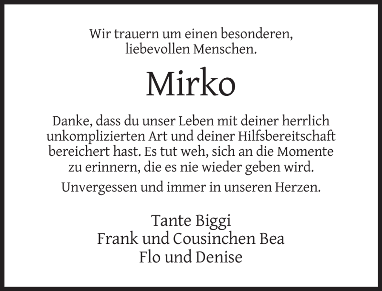 <p>Wir trauern um einen besonderen,<br />liebevollen Menschen.</p>
<p>Mirko<br />Danke, dass du unser Leben mit deiner herrlich<br />unkomplizierten Art und deiner Hilfsbereitschaft<br />bereichert hast. Es tut weh, sich an die Momente<br />zu erinnern, die es nie wieder geben wird.<br />Unvergessen und immer in unseren Herzen.</p>
<p>Tante Biggi<br />Frank und Cousinchen Bea<br />Flo und Denise</p>