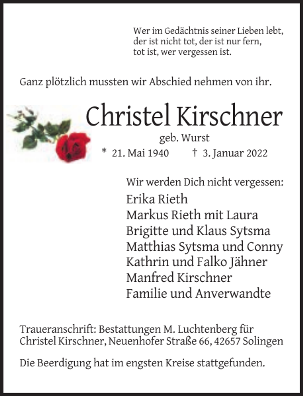 <p>Wer im Gedächtnis seiner Lieben lebt,<br />der ist nicht tot, der ist nur fern,<br />tot ist, wer vergessen ist.</p><p>Ganz plötzlich mussten wir Abschied nehmen von ihr.</p><p>Christel Kirschner<br />geb. Wurst<br />* 21. Mai 1940<br />† 3. Januar 2022<br />Wir werden Dich nicht vergessen:</p><p>Erika Rieth<br />Markus Rieth mit Laura<br />Brigitte und Klaus Sytsma<br />Matthias Sytsma und Conny<br />Kathrin und Falko Jähner<br />Manfred Kirschner<br />Familie und Anverwandte<br />Traueranschrift: Bestattungen M. Luchtenberg für<br />Christel Kirschner, Neuenhofer Straße 66, 42657 Solingen<br />Die Beerdigung hat im engsten Kreise stattgefunden.</p>