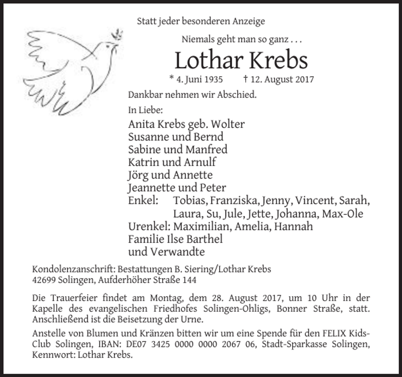 <p>Statt jeder besonderen Anzeige<br />Niemals geht man so ganz . . .</p><p>Lothar Krebs<br />* 4. Juni 1935<br />† 12. August 2017<br />Dankbar nehmen wir Abschied.<br />In Liebe:</p><p>Anita Krebs geb. Wolter<br />Susanne und Bernd<br />Sabine und Manfred<br />Katrin und Arnulf<br />Jörg und Annette<br />Jeannette und Peter<br />Enkel: Tobias, Franziska, Jenny, Vincent, Sarah,<br />Laura, Su, Jule, Jette, Johanna, Max-Ole<br />Urenkel: Maximilian, Amelia, Hannah<br />Familie Ilse Barthel<br />und Verwandte<br />Kondolenzanschrift: Bestattungen B. Siering/Lothar Krebs<br />42699 Solingen, Aufderhöher Straße 144<br />Die Trauerfeier findet am Montag, dem 28. August 2017, um 10 Uhr in der<br />Kapelle des evangelischen Friedhofes Solingen-Ohligs, Bonner Straße, statt.<br />Anschließend ist die Beisetzung der Urne.<br />Anstelle von Blumen und Kränzen bitten wir um eine Spende für den FELIX KidsClub Solingen, IBAN: DE07 3425 2067 06, Stadt-Sparkasse Solingen,<br />Kennwort: Lothar Krebs.</p>