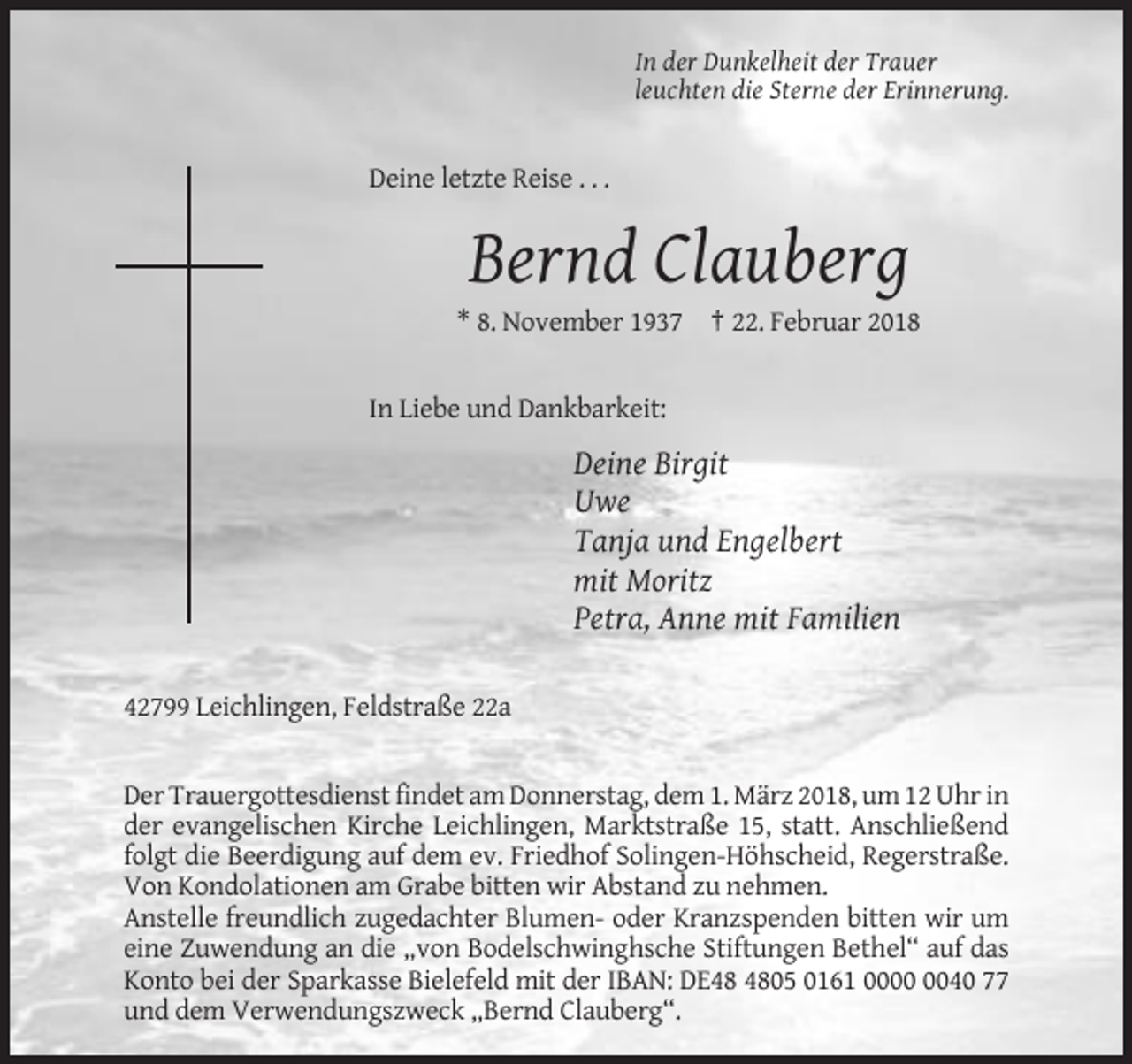 <p>In der Dunkelheit der Trauer<br />leuchten die Sterne der Erinnerung.</p><p>Deine letzte Reise . . .</p><p>Bernd Clauberg<br />* 8. November 1937 † 22. Februar 2018</p><p>In Liebe und Dankbarkeit:</p><p>Deine Birgit<br />Uwe<br />Tanja und Engelbert<br />mit Moritz<br />Petra, Anne mit Familien<br />42799 Leichlingen, Feldstraße 22a</p><p>Der Trauergottesdienst findet am Donnerstag, dem 1. März 2018, um 12 Uhr in<br />der evangelischen Kirche Leichlingen, Marktstraße 15, statt. Anschließend<br />folgt die Beerdigung auf dem ev. Friedhof Solingen-Höhscheid, Regerstraße.<br />Von Kondolationen am Grabe bitten wir Abstand zu nehmen.<br />Anstelle freundlich zugedachter Blumen- oder Kranzspenden bitten wir um<br />eine Zuwendung an die „von Bodelschwinghsche Stiftungen Bethel“ auf das<br />Konto bei der Sparkasse Bielefeld mit der IBAN: DE05 0161 0040 77<br />und dem Verwendungszweck „Bernd Clauberg“.</p>