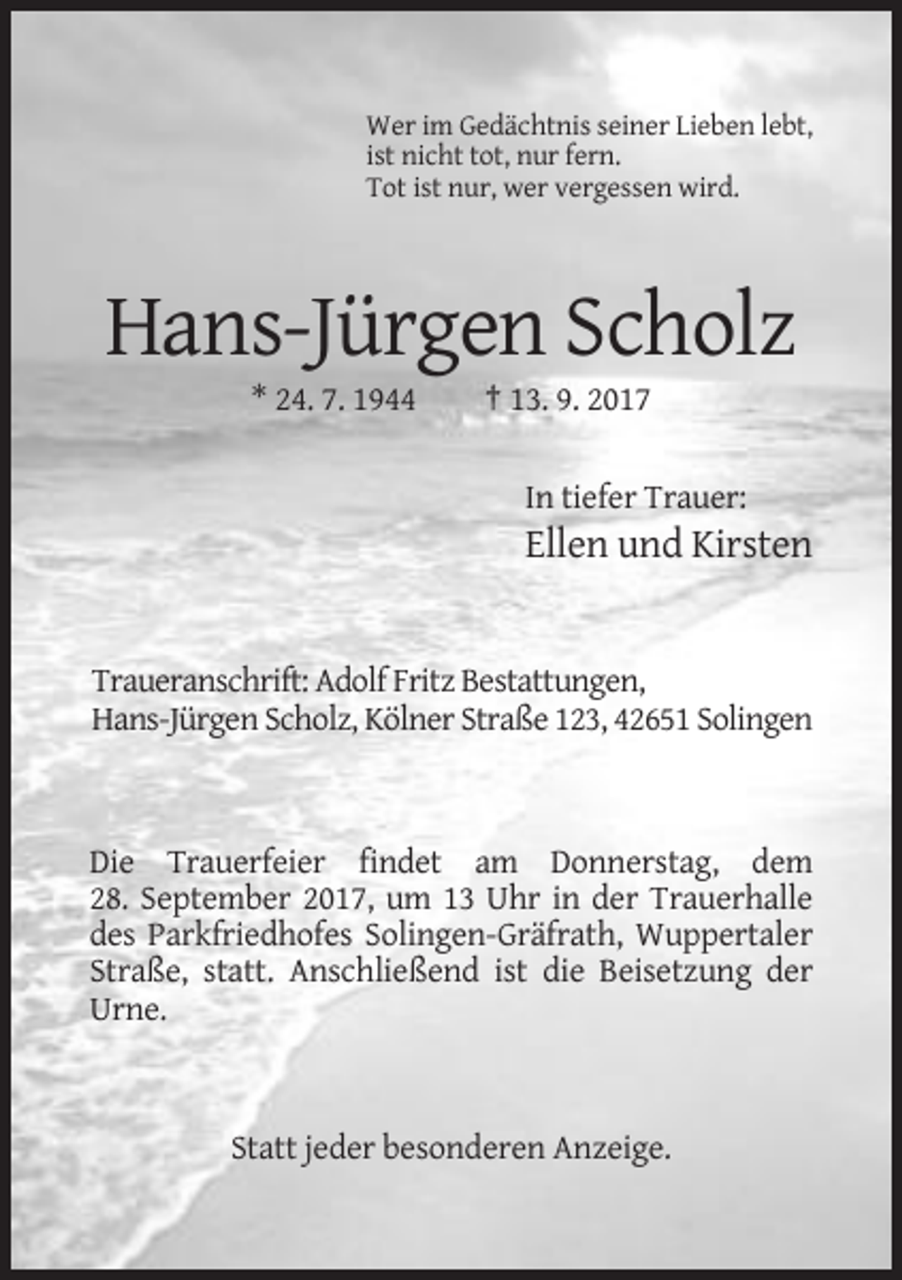 <p>Wer im Gedächtnis seiner Lieben lebt,<br />ist nicht tot, nur fern.<br />Tot ist nur, wer vergessen wird.</p><p>Hans-Jürgen Scholz<br />* 24. 7. 1944</p><p>† 13. 9. 2017<br />In tiefer Trauer:</p><p>Ellen und Kirsten</p><p>Traueranschrift: Adolf Fritz Bestattungen,<br />Hans-Jürgen Scholz, Kölner Straße 123, 42651 Solingen</p><p>Die Trauerfeier findet am Donnerstag, dem<br />28. September 2017, um 13 Uhr in der Trauerhalle<br />des Parkfriedhofes Solingen-Gräfrath, Wuppertaler<br />Straße, statt. Anschließend ist die Beisetzung der<br />Urne.</p><p>Statt jeder besonderen Anzeige.</p>