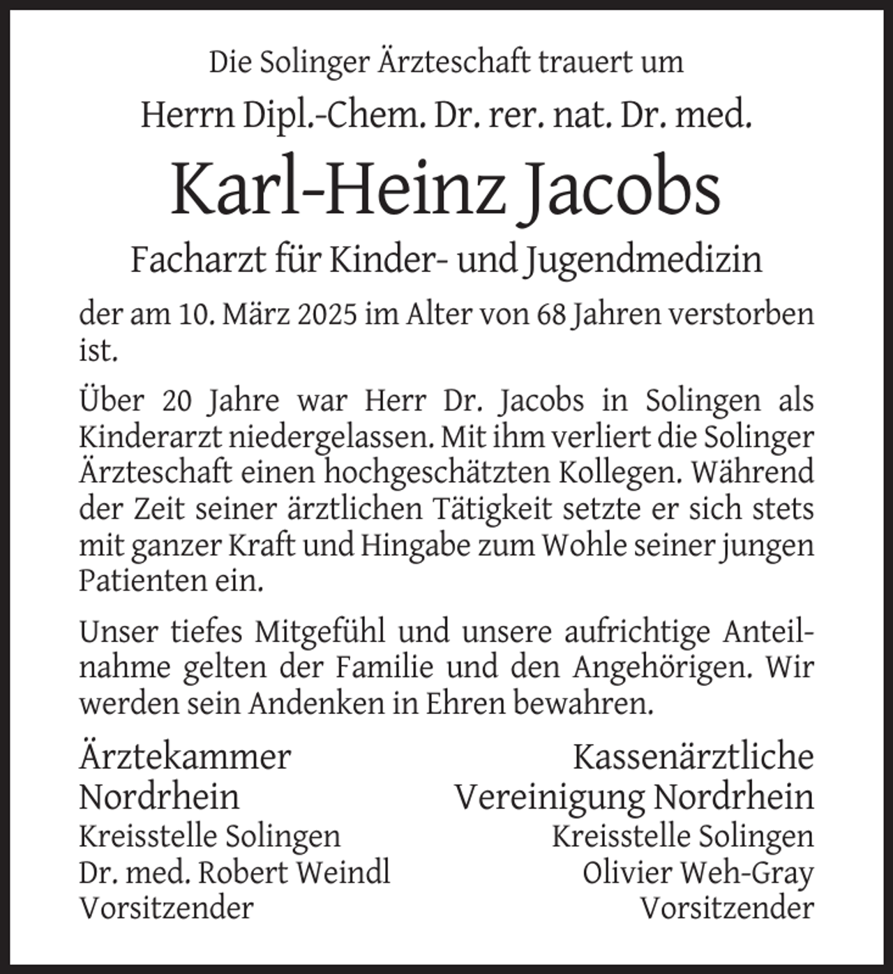 <p>Die Solinger Ärzteschaft trauert um</p><p>Herrn Dipl.-Chem. Dr. rer. nat. Dr. med.</p><p>Karl-Heinz Jacobs<br />Facharzt für Kinder- und Jugendmedizin<br />der am 10. März 2025 im Alter von 68 Jahren verstorben<br />ist.<br />Über 20 Jahre war Herr Dr. Jacobs in Solingen als<br />Kinderarzt niedergelassen. Mit ihm verliert die Solinger<br />Ärzteschaft einen hochgeschätzten Kollegen. Während<br />der Zeit seiner ärztlichen Tätigkeit setzte er sich stets<br />mit ganzer Kraft und Hingabe zum Wohle seiner jungen<br />Patienten ein.<br />Unser tiefes Mitgefühl und unsere aufrichtige Anteilnahme gelten der Familie und den Angehörigen. Wir<br />werden sein Andenken in Ehren bewahren.</p><p>Ärztekammer<br />Nordrhein<br />Kreisstelle Solingen<br />Dr. med. Robert Weindl<br />Vorsitzender</p><p>Kassenärztliche<br />Vereinigung Nordrhein<br />Kreisstelle Solingen<br />Olivier Weh-Gray<br />Vorsitzender</p>