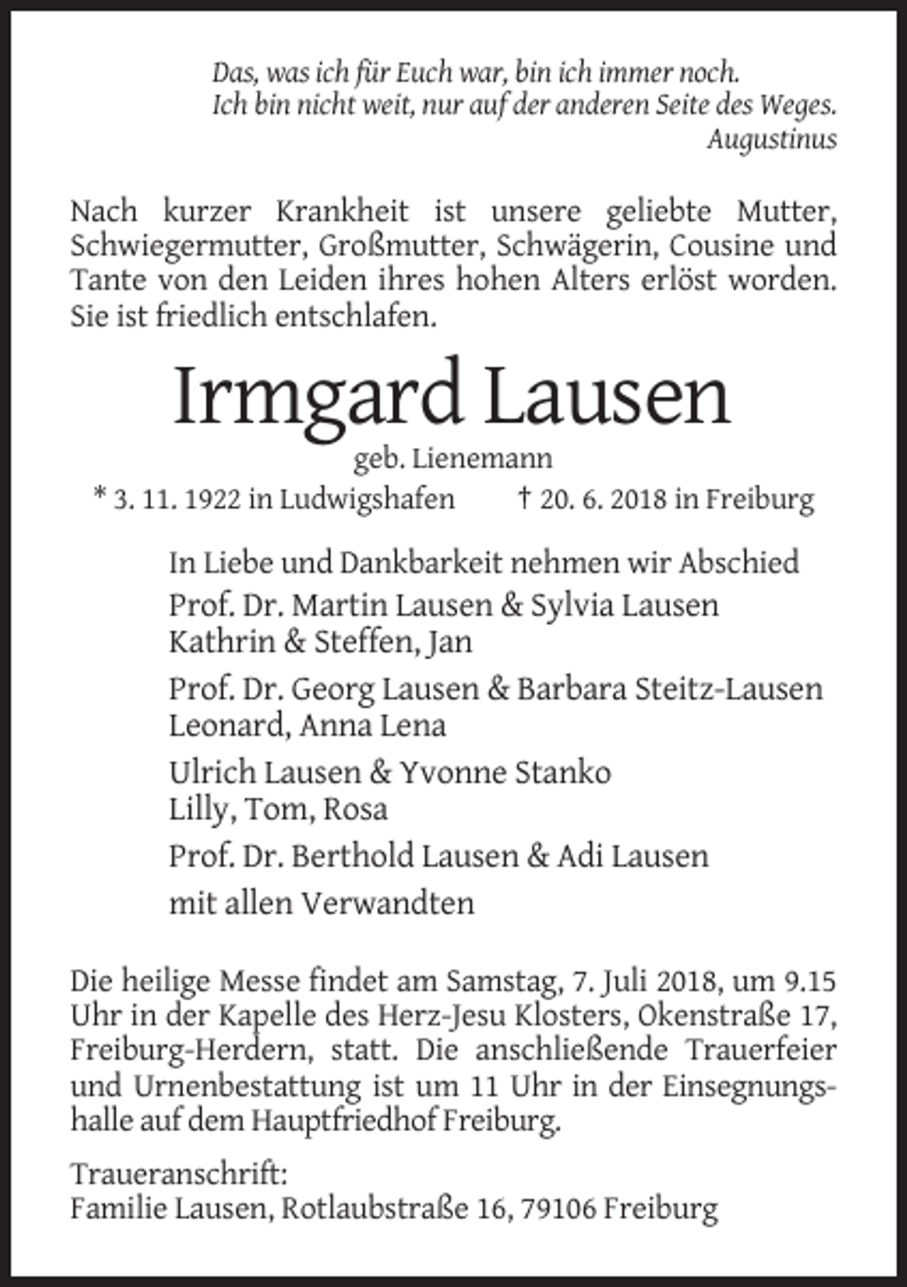<p>Das, was ich für Euch war, bin ich immer noch.<br />Ich bin nicht weit, nur auf der anderen Seite des Weges.<br />Augustinus</p><p>Nach kurzer Krankheit ist unsere geliebte Mutter,<br />Schwiegermutter, Großmutter, Schwägerin, Cousine und<br />Tante von den Leiden ihres hohen Alters erlöst worden.<br />Sie ist friedlich entschlafen.</p><p>Irmgard Lausen<br />geb. Lienemann<br />* 3. 11. 1922 in Ludwigshafen<br />† 20. 6. 2018 in Freiburg</p><p>In Liebe und Dankbarkeit nehmen wir Abschied</p><p>Prof. Dr. Martin Lausen &amp; Sylvia Lausen<br />Kathrin &amp; Steffen, Jan<br />Prof. Dr. Georg Lausen &amp; Barbara Steitz-Lausen<br />Leonard, Anna Lena<br />Ulrich Lausen &amp; Yvonne Stanko<br />Lilly, Tom, Rosa<br />Prof. Dr. Berthold Lausen &amp; Adi Lausen<br />mit allen Verwandten<br />Die heilige Messe findet am Samstag, 7. Juli 2018, um 9.15<br />Uhr in der Kapelle des Herz-Jesu Klosters, Okenstraße 17,<br />Freiburg-Herdern, statt. Die anschließende Trauerfeier<br />und Urnenbestattung ist um 11 Uhr in der Einsegnungshalle auf dem Hauptfriedhof Freiburg.<br />Traueranschrift:<br />Familie Lausen, Rotlaubstraße 16, 79106 Freiburg</p>