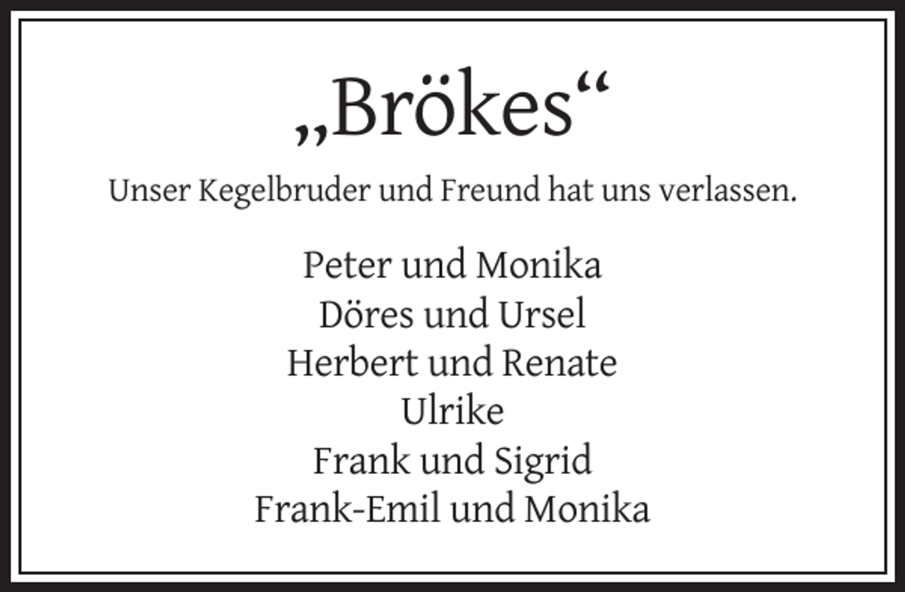 <p>„Brökes“<br />Unser Kegelbruder und Freund hat uns verlassen.</p><p>Peter und Monika<br />Döres und Ursel<br />Herbert und Renate<br />Ulrike<br />Frank und Sigrid<br />Frank-Emil und Monika</p>