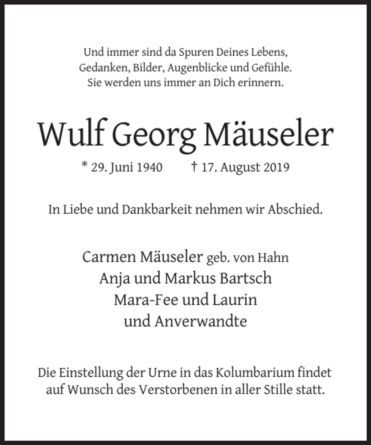 <p>Und immer sind da Spuren Deines Lebens,<br />Gedanken, Bilder, Augenblicke und Gefühle.<br />Sie werden uns immer an Dich erinnern.</p><p>Wulf Georg Mäuseler<br />* 29. Juni 1940</p><p>† 17. August 2019</p><p>In Liebe und Dankbarkeit nehmen wir Abschied.</p><p>Carmen Mäuseler geb. von Hahn<br />Anja und Markus Bartsch<br />Mara-Fee und Laurin<br />und Anverwandte</p><p>Die Einstellung der Urne in das Kolumbarium findet<br />auf Wunsch des Verstorbenen in aller Stille statt.</p>