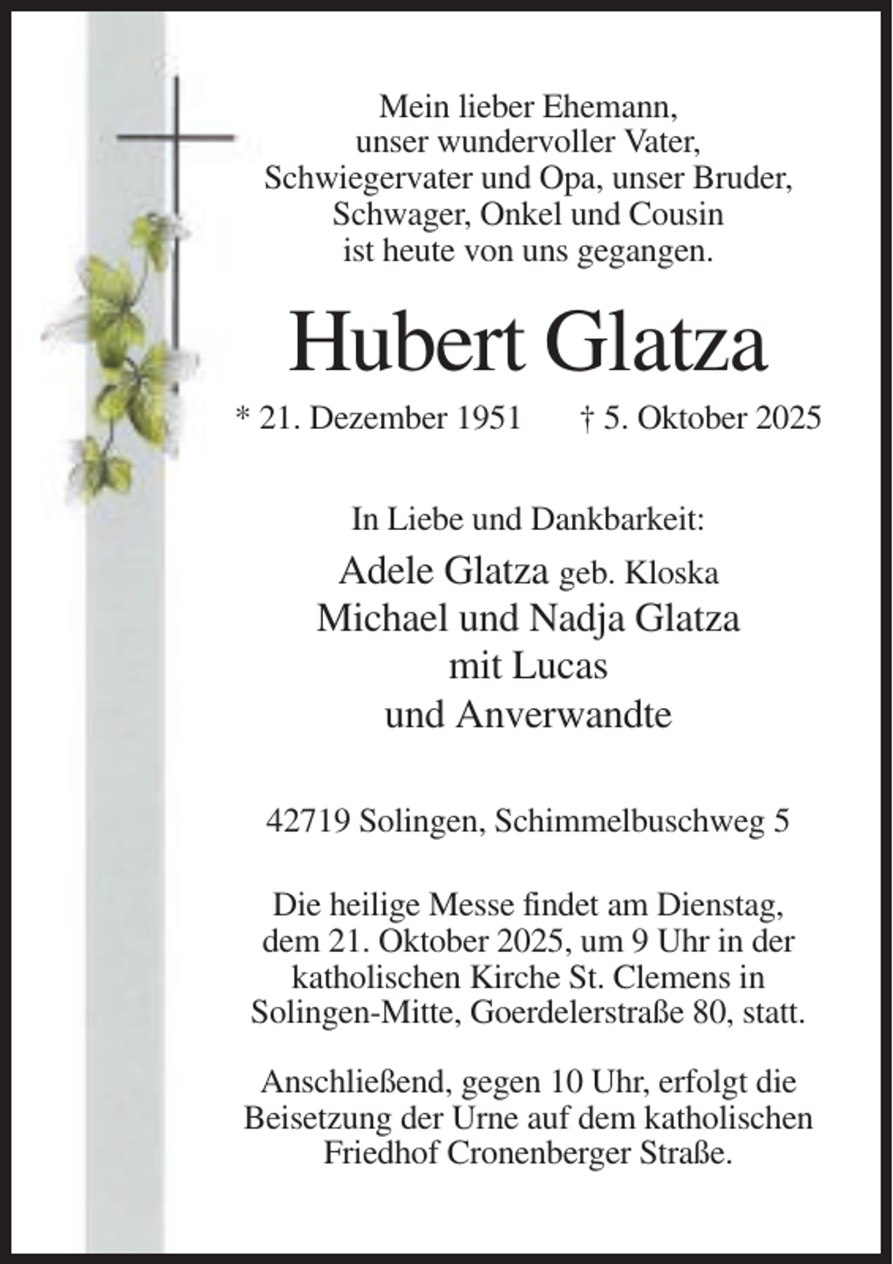 <p>Mein lieber Ehemann,<br />unser wundervoller Vater,<br />Schwiegervater und Opa, unser Bruder,<br />Schwager, Onkel und Cousin<br />ist heute von uns gegangen.</p><p>Hubert Glatza<br />* 21. Dezember 1951</p><p>† 5. Oktober 2025</p><p>In Liebe und Dankbarkeit:</p><p>Adele Glatza geb. Kloska<br />Michael und Nadja Glatza<br />mit Lucas<br />und Anverwandte<br />42719 Solingen, Schimmelbuschweg 5<br />Die heilige Messe findet am Dienstag,<br />dem 21. Oktober 2025, um 9 Uhr in der<br />katholischen Kirche St. Clemens in<br />Solingen-Mitte, Goerdelerstraße 80, statt.<br />Anschließend, gegen 10 Uhr, erfolgt die<br />Beisetzung der Urne auf dem katholischen<br />Friedhof Cronenberger Straße.</p>