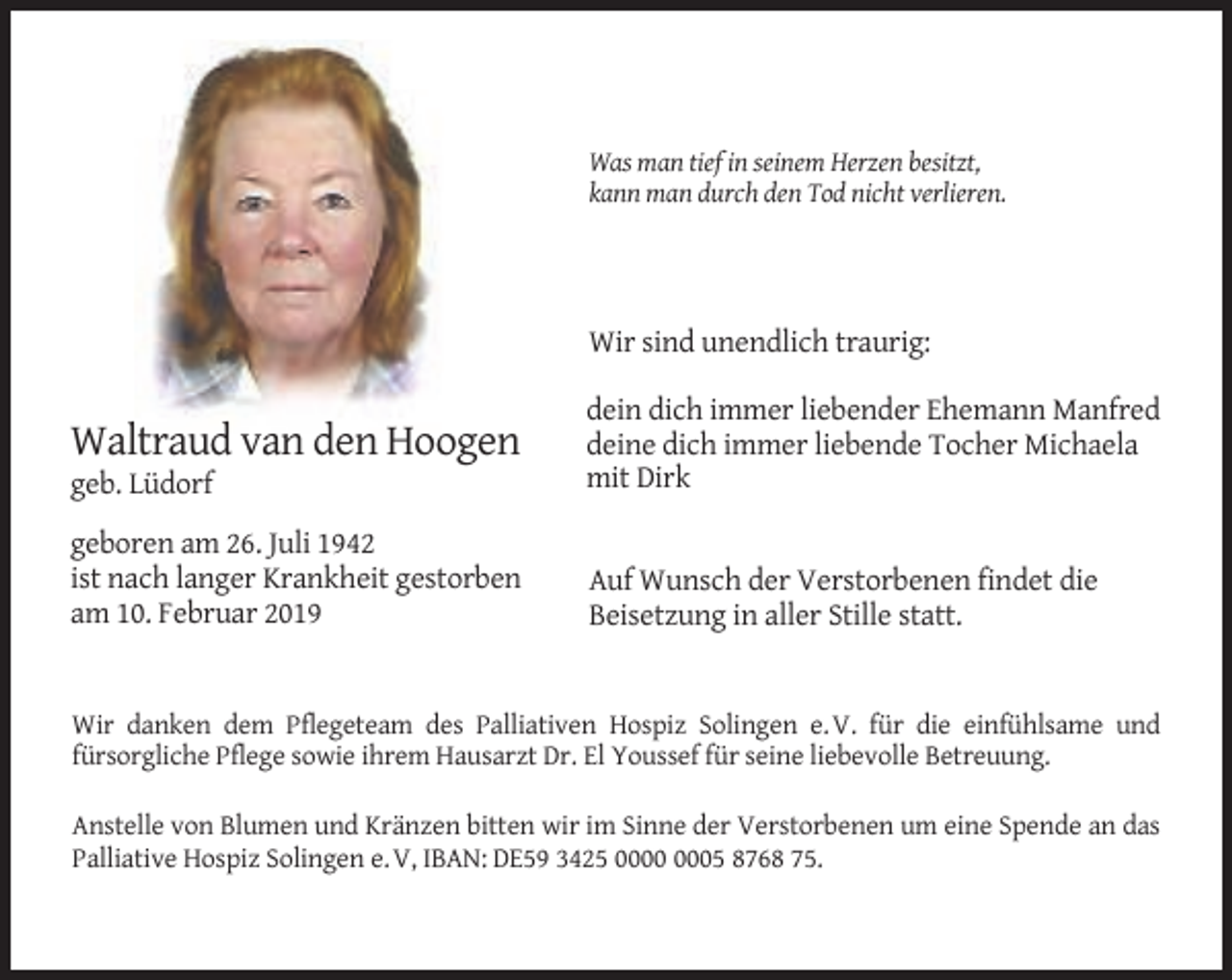 <p>Was man tief in seinem Herzen besitzt,<br />kann man durch den Tod nicht verlieren.</p><p>Wir sind unendlich traurig:</p><p>geb. Lüdorf</p><p>dein dich immer liebender Ehemann Manfred<br />deine dich immer liebende Tocher Michaela<br />mit Dirk</p><p>geboren am 26. Juli 1942<br />ist nach langer Krankheit gestorben<br />am 10. Februar 2019</p><p>Auf Wunsch der Verstorbenen findet die<br />Beisetzung in aller Stille statt.</p><p>Waltraud van den Hoogen</p><p>Wir danken dem Pflegeteam des Palliativen Hospiz Solingen e. V. für die einfühlsame und<br />fürsorgliche Pflege sowie ihrem Hausarzt Dr. El Youssef für seine liebevolle Betreuung.<br />Anstelle von Blumen und Kränzen bitten wir im Sinne der Verstorbenen um eine Spende an das<br />Palliative Hospiz Solingen e. V, IBAN: DE59 3425 05 8768 75.</p>