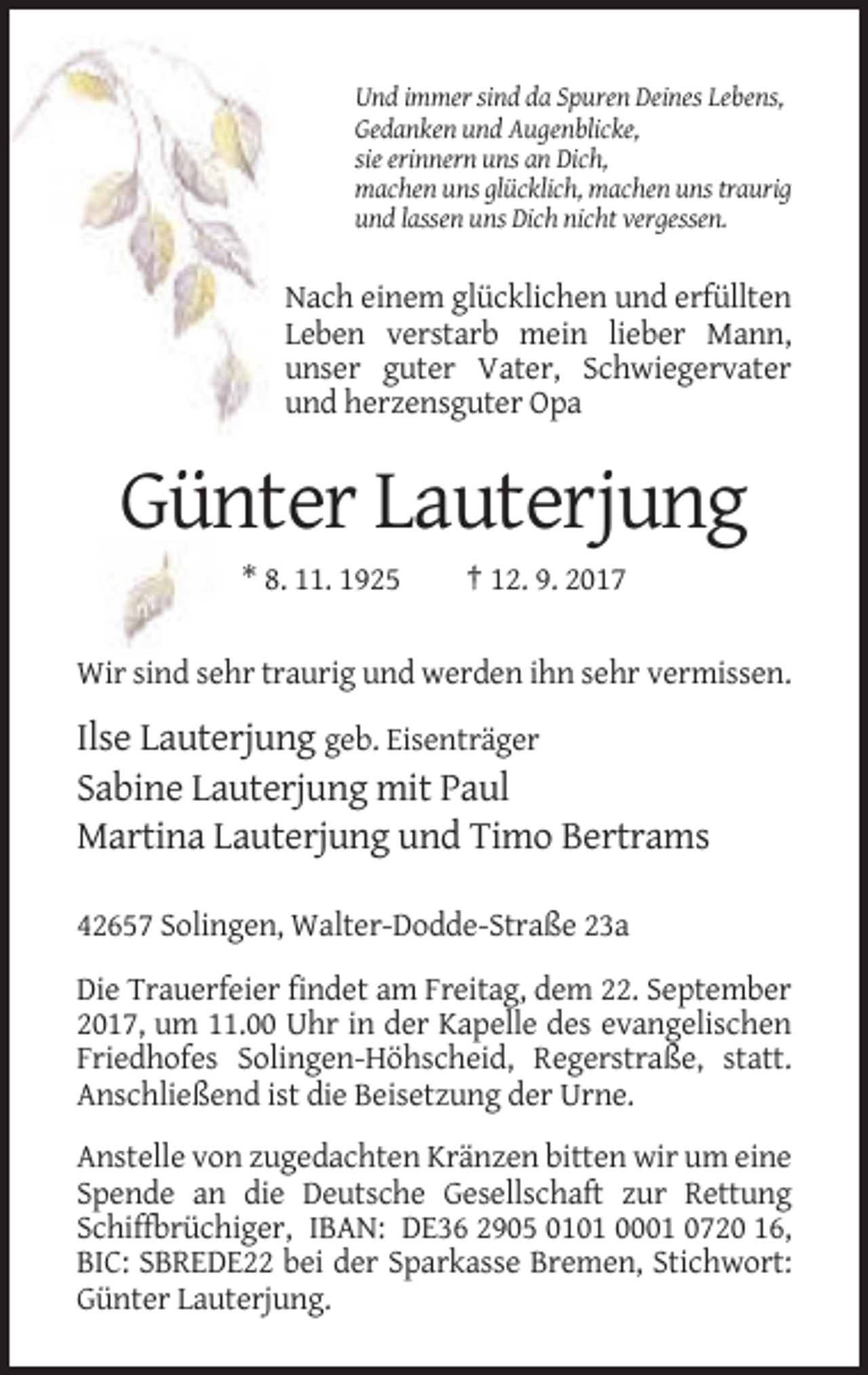 <p>Und immer sind da Spuren Deines Lebens,<br />Gedanken und Augenblicke,<br />sie erinnern uns an Dich,<br />machen uns glücklich, machen uns traurig<br />und lassen uns Dich nicht vergessen.</p><p>Nach einem glücklichen und erfüllten<br />Leben verstarb mein lieber Mann,<br />unser guter Vater, Schwiegervater<br />und herzensguter Opa</p><p>Günter Lauterjung<br />* 8. 11. 1925</p><p>† 12. 9. 2017</p><p>Wir sind sehr traurig und werden ihn sehr vermissen.</p><p>Ilse Lauterjung geb. Eisenträger<br />Sabine Lauterjung mit Paul<br />Martina Lauterjung und Timo Bertrams<br />42657 Solingen, Walter-Dodde-Straße 23a<br />Die Trauerfeier findet am Freitag, dem 22. September<br />2017, um 11.00 Uhr in der Kapelle des evangelischen<br />Friedhofes Solingen-Höhscheid, Regerstraße, statt.<br />Anschließend ist die Beisetzung der Urne.<br />Anstelle von zugedachten Kränzen bitten wir um eine<br />Spende an die Deutsche Gesellschaft zur Rettung<br />Schiffbrüchiger, IBAN: DE36 2905 0101 0001 0720 16,<br />BIC: SBREDE22 bei der Sparkasse Bremen, Stichwort:<br />Günter Lauterjung.</p>
